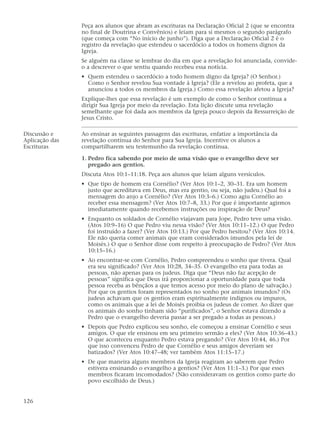 Peça aos alunos que abram as escrituras na Declaração Oficial 2 (que se encontra
                no final de Doutrina e Convênios) e leiam para si mesmos o segundo parágrafo
                (que começa com “No início de junho”). Diga que a Declaração Oficial 2 é o
                registro da revelação que estendeu o sacerdócio a todos os homens dignos da
                Igreja.
                Se alguém na classe se lembrar do dia em que a revelação foi anunciada, convide-
                o a descrever o que sentiu quando recebeu essa notícia.
                • Quem estendeu o sacerdócio a todo homem digno da Igreja? (O Senhor.)
                  Como o Senhor revelou Sua vontade à Igreja? (Ele a revelou ao profeta, que a
                  anunciou a todos os membros da Igreja.) Como essa revelação afetou a Igreja?
                Explique-lhes que essa revelação é um exemplo de como o Senhor continua a
                dirigir Sua Igreja por meio da revelação. Esta lição discute uma revelação
                semelhante que foi dada aos membros da Igreja pouco depois da Ressurreição de
                Jesus Cristo.

Discussão e     Ao ensinar as seguintes passagens das escrituras, enfatize a importância da
Aplicação das   revelação contínua do Senhor para Sua Igreja. Incentive os alunos a
Escrituras      compartilharem seu testemunho da revelação contínua.

                1. Pedro fica sabendo por meio de uma visão que o evangelho deve ser
                   pregado aos gentios.
                Discuta Atos 10:1–11:18. Peça aos alunos que leiam alguns versículos.
                • Que tipo de homem era Cornélio? (Ver Atos 10:1–2, 30–31. Era um homem
                  justo que acreditava em Deus, mas era gentio, ou seja, não judeu.) Qual foi a
                  mensagem do anjo a Cornélio? (Ver Atos 10:3–6.) Como agiu Cornélio ao
                  receber essa mensagem? (Ver Atos 10:7–8, 33.) Por que é importante agirmos
                  imediatamente quando recebemos instruções ou inspiração de Deus?
                • Enquanto os soldados de Cornélio viajavam para Jope, Pedro teve uma visão.
                  (Atos 10:9–16) O que Pedro viu nessa visão? (Ver Atos 10:11–12.) O que Pedro
                  foi instruído a fazer? (Ver Atos 10:13.) Por que Pedro hesitou? (Ver Atos 10:14.
                  Ele não queria comer animais que eram considerados imundos pela lei de
                  Moisés.) O que o Senhor disse com respeito à preocupação de Pedro? (Ver Atos
                  10:15–16.)
                • Ao encontrar-se com Cornélio, Pedro compreendeu o sonho que tivera. Qual
                  era seu significado? (Ver Atos 10:28, 34–35. O evangelho era para todas as
                  pessoas, não apenas para os judeus. Diga que “Deus não faz acepção de
                  pessoas” significa que Deus irá proporcionar a oportunidade para que toda
                  pessoa receba as bênçãos a que temos acesso por meio do plano de salvação.)
                  Por que os gentios foram representados no sonho por animais imundos? (Os
                  judeus achavam que os gentios eram espiritualmente indignos ou impuros,
                  como os animais que a lei de Moisés proibia os judeus de comer. Ao dizer que
                  os animais do sonho tinham sido “purificados”, o Senhor estava dizendo a
                  Pedro que o evangelho deveria passar a ser pregado a todas as pessoas.)
                • Depois que Pedro explicou seu sonho, ele começou a ensinar Cornélio e seus
                  amigos. O que ele ensinou em seu primeiro sermão a eles? (Ver Atos 10:36–43.)
                  O que aconteceu enquanto Pedro estava pregando? (Ver Atos 10:44, 46.) Por
                  que isso convenceu Pedro de que Cornélio e seus amigos deveriam ser
                  batizados? (Ver Atos 10:47–48; ver também Atos 11:15–17.)
                • De que maneira alguns membros da Igreja reagiram ao saberem que Pedro
                  estivera ensinando o evangelho a gentios? (Ver Atos 11:1–3.) Por que esses
                  membros ficaram incomodados? (Não consideravam os gentios como parte do
                  povo escolhido de Deus.)


126
 