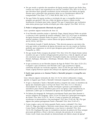 Lição 30

• De que modo a opinião dos membros da Igreja mudou depois que Pedro lhes
  contou sua visão e sua experiência na casa de Cornélio? (Ver Atos 11:4–18.) O
  que devemos fazer quando recebemos novas instruções dos líderes da Igreja,
  mesmo que a princípio não gostemos delas ou as consideremos difíceis de
  compreender? (Ver João 7:17; 2 Néfi 28:30; D&C 6:11, 14–15.)
• Por que Pedro foi quem recebeu a revelação de que o evangelho deveria ser
  pregado aos gentios? (Ele era o líder da Igreja na época.) Quem recebe
  atualmente revelação para toda a Igreja? Por que é importante que tenhamos
  uma única pessoa que receba revelação por toda a Igreja? (Ver D&C 43:2–6.)

2. Pedro é milagrosamente libertado da prisão.
Leia e pondere alguns versículos de Atos 12.
• O rei Herodes mandou matar o Apóstolo Tiago, depois lançou Pedro na prisão
  e colocou-o sob a guarda de muitos soldados. (Atos 12:1–4) O que os membros
  da Igreja fizeram quando Pedro foi preso? (Ver Atos 12:5.) Como nossas
  orações ajudam o profeta e outros líderes da Igreja atualmente? (Ver D&C
  43:12; 93:51; 107:22.)
  O Presidente Joseph F. Smith declarou: “Não deveria passar-se um único dia
  sem que todos os membros da Igreja elevassem sua voz em oração ao Senhor,
  pedindo que amparasse os servos que designou para presidi-los”. (Doutrina do
  Evangelho, p. 202.)
• De que modo Pedro escapou da prisão? (Ver Atos 12:6–10.) Quais foram outras
  ocasiões em que o Senhor milagrosamente preservou a vida de alguém até que
  ele concluísse sua missão terrena? (Exemplos tirados das escrituras incluem:
  Daniel, Sadraque, Mesaque e Abednego; Abinádi; Alma e Amuleque; e Joseph
  Smith.)
• O que aconteceu ao rei Herodes depois da fuga de Pedro? (Ver Atos 12:21–23.)
  Compare o que aconteceu com Herodes com o que aconteceu à Igreja,
  conforme descrito no versículo seguinte. (Atos 12:24) De que modo vocês
  viram a Igreja florescer apesar dos esforços de algumas pessoas para destruí-la?

3. Saulo (que passou a se chamar Paulo) e Barnabé pregam o evangelho aos
   gentios.
Leia e discuta alguns versículos de Atos 13–14. Se estiver utilizando o mapa,
aponte os lugares que Paulo e Barnabé visitaram enquanto fala a respeito deles.
• O que o chamado e Saulo e Barnabé mostra a respeito de como os membros da
  Igreja são chamados para o serviço de Deus? (Ver Atos 13:1–3. Discuta a
  necessidade de orar e jejuar, receber revelação e possuir a autoridade do
  sacerdócio para chamar membros para servir na Igreja.) Que experiências os
  ajudaram a saber que os chamados da Igreja são inspirados pelo Espírito?
• Os líderes da sinagoga de Antioquia convidaram Paulo para falar durante o
  serviço religioso da sinagoga. (Atos 13:14–15) Qual foi a principal mensagem
  de Paulo? (Ver Atos 13:23–31, 38–41.) Como os gentios de Antioquia
  receberam os missionários e sua mensagem? (Ver Atos 13:42–44, 48.) Por que
  alguns dos judeus perseguiram Paulo e Barnabé? (Ver Atos 13:45–47.)
• Como reagiu o povo de Listra quando Paulo curou o aleijado? (Ver Atos
  14:8–13. Diga que Júpiter e Mercúrio eram deuses falsos que o povo adorava.)
  Como Paulo e Barnabé responderam a esse louvor e atenção? (Ver Atos
  14:14–18.) Explique-lhes que os verdadeiros mestres da palavra de Deus sempre
  procuram glorificar a Deus e desviar a atenção das pessoas de si mesmos.
  Como vocês viram essa atitude ser demonstrada nos líderes atuais da Igreja?

                                                                               127
 