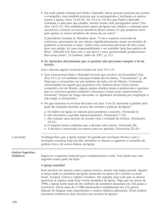 • Em toda cidade visitada por Paulo e Barnabé, havia pessoas ansiosas por aceitar
                     o evangelho, mas também pessoas que os perseguiram e incitaram os outros
                     contra a Igreja. (Atos 13:43–45, 50; 14:1–6, 19) Por que Paulo e Barnabé
                     voltaram a cada uma das cidades, mesmo tendo sido perseguidos nelas? (Ver
                     Atos 14:21–23. Eles estabeleceram ramos da Igreja nas cidades e voltaram para
                     incentivar e instruir os novos membros desses ramos.) O que podemos fazer
                     para apoiar os novos membros de nossa ala ou ramo?
                     O presidente Gordon B. Hinckley disse: “Com o número crescente de
                     conversos, precisamos de um esforço significativamente maior no sentido de
                     ajudá-los a encontrar o rumo. Todos esses conversos precisam de três coisas:
                     fazer um amigo, ter uma responsabilidade e ser nutridos ‘pela boa palavra de
                     Deus’. (Morôni 6:4) Para nós, é um dever e uma oportunidade proporcionar-
                     lhes essas coisas”. (A Liahona, julho de 1997, p. 53.)

                   4. Os Apóstolos determinam que os gentios não precisam cumprir a lei de
                      Moisés.
                   Leia e discuta alguns versículos tirados de Atos 15:1–35.
                   • Que controvérsia Paulo e Barnabé tiveram que resolver em Jerusalém? (Ver
                     Atos 15:1–2; ver também Guia para Estudo das Escrituras, “Circuncisão”, p. 38.
                     Diga que a circuncisão era um símbolo de toda a lei de Moisés. O homem
                     circuncidado era aquele que guardava a lei. Embora Jesus Cristo tivesse
                     cumprido a lei de Moisés, alguns judeus cristãos ainda a praticavam e queriam
                     que os conversos gentios também o fizessem.) Como essa controvérsia foi
                     resolvida? (Depois de longa discussão, os Apóstolos decidiram por inspiração a
                     não exigir a circuncisão.)
                   • De que maneira os eventos descritos em Atos 15:6–31 mostram o padrão pelo
                     qual são tomadas decisões acerca das normas e práticas da Igreja?
                     a. Os líderes da Igreja se reúnem para ponderar o assunto. (Versículo 6)
                     b. Eles discutem a questão minuciosamente. (Versículos 7–21)
                     c. Eles tomam uma decisão de acordo com a vontade do Senhor. (Versículos
                        19–21)
                     d. O Espírito Santo confirma que a decisão está correta. (Versículo 28)
                     e. A decisão é anunciada aos santos para ser apoiada. (Versículos 22–31)

Conclusão          Testifique-lhes que a Igreja sempre foi guiada por revelação divina e que a
                   revelação continua hoje em dia. Incentive os alunos a seguirem o conselho do
                   profeta vivo e de outros líderes da Igreja.

Outras Sugestões
Didáticas          Sugere-se o seguinte material para complementar a aula. Você pode usar esta
                   sugestão como parte da lição.

                   A Igreja mundial
                   Para mostrar aos alunos como a Igreja cresceu, mostre um mapa-mundi. Aponte
                   as áreas onde os membros da Igreja moravam na época de Cornélio (a atual
                   Israel, Turquia, Grécia e regiões vizinhas). Em seguida, faça com que os alunos
                   apontem as regiões onde hoje vivem membros da Igreja. Diga que no início de
                   1998, a Igreja tinha mais de dez milhões de membros morando em 162 países e
                   territórios. Havia mais de 57.000 missionários trabalhando em 116 países,
                   falando 45 línguas mais importantes e muitos dialetos adicionais. (Você poderá
                   encontrar estatísticas mais recentes nas revistas da Igreja.)

128
 