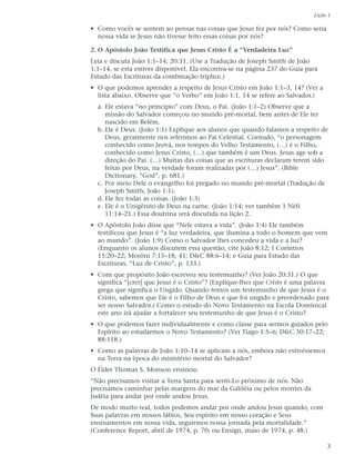 Lição 1

• Como vocês se sentem ao pensar nas coisas que Jesus fez por nós? Como seria
  nossa vida se Jesus não tivesse feito essas coisas por nós?

2. O Apóstolo João Testifica que Jesus Cristo É a “Verdadeira Luz”
Leia e discuta João 1:1–14; 20:31. (Use a Tradução de Joseph Smith de João
1:1–14, se esta estiver disponível. Ela encontra-se na página 237 do Guia para
Estudo das Escrituras da combinação tríplice.)
• O que podemos aprender a respeito de Jesus Cristo em João 1:1–3, 14? (Ver a
  lista abaixo. Observe que “o Verbo” em João 1:1, 14 se refere ao Salvador.)
  a. Ele estava “no princípio” com Deus, o Pai. (João 1:1–2) Observe que a
     missão do Salvador começou no mundo pré-mortal, bem antes de Ele ter
     nascido em Belém.
  b. Ele é Deus. (João 1:1) Explique aos alunos que quando falamos a respeito de
     Deus, geralmente nos referimos ao Pai Celestial. Contudo, “o personagem
     conhecido como Jeová, nos tempos do Velho Testamento, (…) é o Filho,
     conhecido como Jesus Cristo, (…) que também é um Deus. Jesus age sob a
     direção do Pai. (…) Muitas das coisas que as escrituras declaram terem sido
     feitas por Deus, na verdade foram realizadas por (…) Jesus”. (Bible
     Dictionary, “God”, p. 681.)
  c. Por meio Dele o evangelho foi pregado no mundo pré-mortal (Tradução de
     Joseph Smith, João 1:1).
  d. Ele fez todas as coisas. (João 1:3)
  e. Ele é o Unigênito de Deus na carne. (João 1:14; ver também 1 Néfi
     11:14–21.) Essa doutrina será discutida na lição 2.
• O Apóstolo João disse que “Nele estava a vida”. (João 1:4) Ele também
  testificou que Jesus é “a luz verdadeira, que ilumina a todo o homem que vem
  ao mundo”. (João 1:9) Como o Salvador lhes concedeu a vida e a luz?
  (Enquanto os alunos discutem essa questão, cite João 8:12; I Coríntios
  15:20–22; Morôni 7:15–18, 41; D&C 88:6–14; e Guia para Estudo das
  Escrituras, “Luz de Cristo”, p. 133.)
• Com que propósito João escreveu seu testemunho? (Ver João 20:31.) O que
  significa “[crer] que Jesus é o Cristo”? (Explique-lhes que Cristo é uma palavra
  grega que significa o Ungido. Quando temos um testemunho de que Jesus é o
  Cristo, sabemos que Ele é o Filho de Deus e que foi ungido e preordenado para
  ser nosso Salvador.) Como o estudo do Novo Testamento na Escola Dominical
  este ano irá ajudar a fortalecer seu testemunho de que Jesus é o Cristo?
• O que podemos fazer individualmente e como classe para sermos guiados pelo
  Espírito ao estudarmos o Novo Testamento? (Ver Tiago 1:5–6; D&C 50:17–22;
  88:118.)
• Como as palavras de João 1:10–14 se aplicam a nós, embora não estivéssemos
  na Terra na época do ministério mortal do Salvador?
O Élder Thomas S. Monson ensinou:
“Não precisamos visitar a Terra Santa para senti-Lo próximo de nós. Não
precisamos caminhar pelas margens do mar da Galiléia ou pelos montes da
Judéia para andar por onde andou Jesus.
De modo muito real, todos podemos andar por onde andou Jesus quando, com
Suas palavras em nossos lábios, Seu espírito em nosso coração e Seus
ensinamentos em nossa vida, seguirmos nossa jornada pela mortalidade.”
(Conference Report, abril de 1974, p. 70; ou Ensign, maio de 1974, p. 48.)

                                                                                 3
 