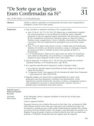 “De Sorte que as Igrejas                                                                           Lição

Eram Confirmadas na Fé”                                                                          31
Atos 15:36–18:22; e I e II Tessalonicenses

Objetivo             Ajudar os alunos a aprender nos ensinamentos de Paulo como compartilhar o
                     evangelho e como viver como santos.

Preparação           1. Leia e pondere as seguintes escrituras e ore a respeito delas:
                       a. Atos 15:36–41; 16; 17:1–15; 18:1–22. Depois que a controvérsia a respeito
                          dos conversos gentios e a lei de Moisés foi resolvida, Paulo e Barnabé
                          preparam-se para sua segunda viagem missionária. Eles discordam a respeito
                          de um companheiro missionário e decidem separar-se. Paulo leva Silas e
                          Timóteo como companheiros e inicia o trabalho missionário na Macedônia
                          e na Grécia. Eles são freqüentemente perseguidos mas convertem muitas
                          pessoas.
                       b. Atos 17:16–34. Paulo visita Atenas e vê que a cidade toda está tomada pela
                          idolatria. Ele testifica aos filósofos atenienses e prega no Areópago a respeito
                          da natureza de Deus, a unidade do povo como geração de Deus e a
                          Ressurreição.
                       c. I e II Tessalonicenses. Paulo escreve duas cartas aos santos de Tessalônica,
                          uma cidade da Macedônia. Ele aconselha-os a compartilhar o evangelho,
                          preparar-se para a Segunda Vinda e viver como santos.
                     2. Leitura adicional: I Coríntios 2:4–5, 10–13; Guia para Estudo das Escrituras:
                        “Epístolas Paulinas: I e II Tessalonicenses”, pp. 68–69.
                     3. Se o seguinte material estiver disponível, utilize-o durante a lição:
                       a. Um mapa da segunda viagem missionária de Paulo (mapa 6 do Guia para
                          Estudo das Escrituras)
                       b. “A Segunda Vinda”, um segmento de três minutos do vídeo Novo Testamento
                          — Apresentações de Vídeo (53914 059)
                     4. Sugestão didática: Os alunos têm a responsabilidade de ir para a aula
                        preparados para fazer perguntas, contribuir com pensamentos, contar
                        experiências e prestar testemunho. Incentive os alunos a prepararem-se para a
                        aula estudando as escrituras e orando diariamente. Expresse interesse e
                        gratidão pelas contribuições feitas pelos alunos.

Sugestão para o
Desenvolvimento
da Lição
Atividade            Se for adequado, utilize a seguinte atividade ou uma de sua escolha para
Motivadora           começar a lição.
                     Conte a seguinte história:
                     Enquanto morava com a família Heywood em Salt Lake City, na década de 1800,
                     John Morgan sonhou certa noite que viajava por uma estrada da Georgia. Ele
                     reconheceu a estrada por que a tinha usado freqüentemente quando fora soldado
                     na Guerra Civil dos Estados Unidos. Ele chegou a uma bifurcação da estrada e viu
                     Brigham Young ali parado. Embora a estrada da direita fosse dar na cidade mais
                     próxima, o Presidente Young disse-lhe que seguisse pela da esquerda.

                                                                                                        129
 