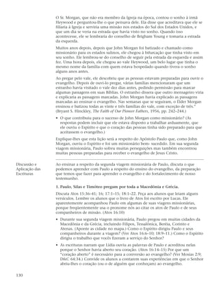 O Sr. Morgan, que não era membro da Igreja na época, contou o sonho à irmã
                Heywood e perguntou-lhe o que pensava dele. Ela disse que acreditava que ele se
                filiaria à Igreja e serviria uma missão nos estados do Sul dos Estados Unidos, e
                que um dia se veria na estrada que havia visto no sonho. Quando isso
                acontecesse, ele se lembraria do conselho de Brigham Young e tomaria a estrada
                da esquerda.
                Muitos anos depois, depois que John Morgan foi batizado e chamado como
                missionário para os estados sulinos, ele chegou à bifurcação que tinha visto em
                seu sonho. Ele lembrou-se do conselho de seguir pela estrada da esquerda e assim
                fez. Uma hora depois, ele chegou ao vale Heywood, um belo lugar que tinha o
                mesmo nome da família com quem estava hospedado quando tivera o sonho
                alguns anos antes.
                Ao pregar pelo vale, ele descobriu que as pessoas estavam preparadas para ouvir o
                evangelho. Depois de ouvi-lo pregar, várias famílias mencionaram que um
                estranho havia visitado o vale dez dias antes, pedindo permissão para marcar
                algumas passagens em suas Bíblias. O estranho dissera que outro mensageiro viria
                e explicaria as passagens marcadas. John Morgan havia explicado as passagens
                marcadas ao ensinar o evangelho. Nas semanas que se seguiram, o Élder Morgan
                ensinou e batizou todas as vinte e três famílias do vale, com exceção de três.”
                (Bryant S. Hinckley, The Faith of Our Pioneer Fathers, 1956, pp. 242–244.)
                • O que contribuiu para o sucesso de John Morgan como missionário? (As
                  respostas podem incluir que ele estava disposto a trabalhar arduamente, que
                  ele ouviu o Espírito e que o coração das pessoas tinha sido preparado para que
                  aceitassem o evangelho.)
                Explique-lhes que esta lição será a respeito do Apóstolo Paulo que, como John
                Morgan, ouviu o Espírito e foi um missionário bem- sucedido. Em sua segunda
                viagem missionária, Paulo sofreu muitas perseguições mas também encontrou
                muitas pessoas preparadas para receber o evangelho de Jesus Cristo.

Discussão e     Ao ensinar a respeito da segunda viagem missionária de Paulo, discuta o que
Aplicação das   podemos aprender com Paulo a respeito do ensino do evangelho, da preparação
Escrituras      que temos que fazer para aprender o evangelho e do fortalecimento de nosso
                testemunho.

                1. Paulo, Silas e Timóteo pregam por toda a Macedônia e Grécia.
                Discuta Atos 15:36–41; 16; 17:1–15; 18:1–22. Peça aos alunos que leiam alguns
                versículos. Lembre os alunos que o livro de Atos foi escrito por Lucas. Ele
                aparentemente acompanhou Paulo em algumas de suas viagens missionárias,
                porque freqüentemente usa o pronome nós ao citar os atos de Paulo e de seus
                companheiros de missão. (Atos 16:10)
                • Durante sua segunda viagem missionária, Paulo pregou em muitas cidades da
                  Macedônia e da Grécia, incluindo Filipos, Tessalônica, Beréia, Corinto e
                  Atenas. (Aponte as cidade no mapa.) Como o Espírito dirigiu Paulo e seus
                  companheiros durante a viagem? (Ver Atos 16:6–10; 18:9–11.) Como o Espírito
                  dirigiu o trabalho que vocês fizeram a serviço do Senhor?
                • As escrituras narram que Lídia ouviu as palavras de Paulo e acreditou nelas
                  porque o Senhor havia aberto seu coração. (Atos 16:14–15) Por que um
                  “coração aberto” é necessário para a conversão ao evangelho? (Ver Mosias 2:9;
                  D&C 64:34.) Convide os alunos a contarem suas experiências em que o Senhor
                  abriu-lhes o coração (ou o de alguém que conheçam) ao evangelho.

130
 