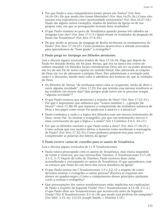 Lição 31

• Por que Paulo e seus companheiros foram presos em Tiatira? (Ver Atos
  16:16–24.) De que modo eles foram libertados? (Ver Atos 16:25–26.) Como eles
  usaram essa experiência como oportunidade missionária? (Ver Atos 16:27–34.)
  Quais são alguns outros exemplos, tirados da história da Igreja ou de sua
  própria vida, em que as perseguições tiveram bons resultados?
• O que Paulo ensinou ao povo de Tessalônica quando passou três sábados na
  sinagoga com eles? (Ver Atos 17:1–3.) Quais foram os resultados da pregação de
  Paulo em Tessalônica? (Ver Atos 17:4–10.)
• De que modo as pessoas da sinagoga de Beréia receberam os ensinamentos de
  Paulo? (Ver Atos 17:10–12.) Como podemos desenvolver a atitude necessária
  para aprendermos de “bom grado” o evangelho?

2. Paulo prega no Areópago aos filósofos atenienses.
Leia e discuta alguns versículos tirados de Atos 17:16–34. Diga que depois de
Paulo ter deixado Beréia, ele foi para Atenas, que era na época um centro de
cultura mundial. Os filósofos locais consideravam Deus um ser ou poder abstrato,
em vez de um Pai de nosso espírito no sentido literal. Eles adoravam as criações
de Deus em vez de adorarem o próprio Deus. Eles substituíram a revelação pela
razão e a discussão, dando mais valor à sabedoria dos homens do que às verdades
de Deus.
• Os filósofos de Atenas “de nenhuma outra coisa se ocupavam, senão de dizer e
  ouvir alguma novidade”. (Atos 17:21) Em que sentido essa mesma tendência se
  faz evidente em nossos dias? Que perigos pode haver em se procurar sempre
  “alguma novidade”?
• O que Paulo ensinou aos atenienses a respeito de Deus? (Ver Atos 17:22–31.)
  Por que é importante que saibamos que “somos também (…) geração [de
  Deus]?” (Atos 17:28) De que maneira a compreensão da verdadeira natureza de
  Deus e Seu papel como nosso Pai ajuda-nos a amá-Lo e a adorá-Lo?
• Paulo combateu a razão e a lógica dos filósofos com um sincero testemunho de
  Deus, nosso Pai. Ao ensinar o evangelho, por que um testemunho sincero é
  mais convincente do que a lógica e a razão? (Ver I Coríntios 2:4–5, 10–13.)
• Por que os filósofos ouviram o que Paulo tinha a dizer? (Ver Atos 17:18–21.)
  Como acham que esse motivo afetou a maneira como receberam a mensagem
  de Paulo? (Ver Atos 17:32–33.) Como podemos preparar-nos para ouvir e
  compreender as palavras dos líderes da Igreja?

3. Paulo escreve cartas de conselho para os santos de Tessalônica.
Leia e discuta alguns versículos de I e II Tessalonicenses.
• Paulo estava preocupado com os santos de Tessalônica, mas estava impedido
  de voltar a visitá-los, por isso enviou-lhes Timóteo. (I Tessalonicenses 2:17–18;
  3:1–2, 5–7) Depois da volta de Timóteo, Paulo escreveu duas cartas
  aconselhando e encorajando os santos de Tessalônica. O que aprendemos com
  os esforços que Paulo fez em favor dos novos membros da Igreja?
• O que Paulo ensina em I Tessalonicenses 1:5 e 2:2–12 a respeito de como
  devemos ensinar o evangelho a outras pessoas? (Escreva as respostas dos
  alunos no quadro-negro.) Como o cumprimento desses princípios ajudaram
  vocês a ensinar o evangelho?
• Que preocupações dos santos tessalonicenses estão implícitas nas explicações
  de Paulo a respeito da Segunda Vinda? (Ver I Tessalonicenses 4:13–18; 5:1–3.)
  O que Paulo disse aos Tessalonicenses que aconteceria antes da Segunda
  Vinda? (Ver II Tessalonicenses 2:1–4.) De que modo essa profecia foi cumprida?
  (Ver D&C 1:15–16; 112:23; Joseph Smith — História 1:19.)

                                                                                131
 