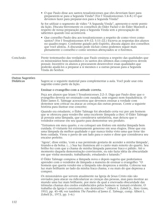 • O que Paulo disse aos santos tessalonicenses que eles deveriam fazer para
                     prepararem-se para a Segunda Vinda? (Ver I Tessalonicenses 5:4–8.) O que
                     devemos fazer para preparar-nos para a Segunda Vinda?
                   Se for utilizar o segmento de vídeo “A Segunda Vinda”, apresente-o neste ponto
                   da lição. Discuta brevemente os conselhos do Élder Packer e do Élder Maxwell a
                   respeito de nossa preparação para a Segunda Vinda sem a preocupação de
                   sabermos quando isso acontecerá.
                   • Que conselho Paulo deu aos tessalonicenses a respeito de como viver como
                     santos? (Ver I Tessalonicenses 4:9–12; 5:11–22.) Escreva as respostas dos alunos
                     no quadro-negro. Conforme guiado pelo Espírito, discuta alguns dos conselhos
                     que você alistou. A discussão pode incluir como podemos seguir mais
                     plenamente o conselho e como seremos abençoados se o fizermos.

Conclusão          Preste testemunho das verdades que Paulo ensinou a respeito das qualidades que
                   os missionários bem-sucedidos e os santos dos últimos dias compassivos devem
                   possuir. Incentive os alunos a procurarem desenvolver essas qualidades que
                   poderão ajudá-los a preparar a si mesmos e a outras pessoas para a Segunda
                   Vinda do Senhor.

Outras Sugestões
Didáticas          Sugere-se o seguinte material para complementar a aula. Você pode usar esta
                   sugestão como parte da lição.

                   Ensinar o evangelho com a atitude correta.
                   Peça aos alunos que leiam I Tessalonicenses 2:2–3. Diga que Paulo disse que o
                   evangelho deveria ser ensinado com ousadia, sem engano nem fraudulência. O
                   Élder James E. Talmage acrescentou que devemos ensinar a verdade com
                   destemor sem criticar ou atacar as crenças das outras pessoas. Conte a seguinte
                   história para ilustrar esse conceito:
                   Quando era estudante, o Élder Talmage foi abordado certa vez por um homem
                   que se ofereceu para vender-lhe uma excelente lâmpada a óleo. O Élder Talmage
                   já possuía uma lâmpada, que considerava satisfatória, mas deixou que o
                   vendedor entrasse em seu quarto para demonstrar seu produto.
                   “Entramos em meu quarto, e eu coloquei um fósforo em minha lâmpada bem
                   cuidada. O visitante foi extremamente generoso em seus elogios. Disse que era
                   uma lâmpada da melhor qualidade e que nunca tinha visto uma que fosse tão
                   bem cuidada. Virou o pavio de um lado para o outro e disse que considerava seu
                   encaixe perfeito.
                   ‘Agora’, disse então, ‘com a sua permissão gostaria de acender a minha lâmpada’,
                   tirando-a da bolsa. (…) Sua luz iluminou até o canto mais remoto do quarto. Seu
                   brilho fez com que a chama de minha lâmpada parecesse fraco e pálido. Até o
                   momento daquela demonstração convincente, eu não fazia idéia da obscuridade
                   em que vinha morando, trabalhando, estudando e lutando.”
                   O Élder Talmage comprou a lâmpada nova e depois sugeriu que poderíamos
                   aprender com o vendedor de lâmpada a maneira de ensinar o evangelho: “O
                   homem que queria vender-me a lâmpada não desprezou a minha. Colocou sua
                   luz mais brilhante ao lado da minha fraca chama, e eu mais do que depressa a
                   comprei.
                   Os missionários que servem atualmente na Igreja de Jesus Cristo não são
                   enviados para atacar ou ridicularizar as crenças das pessoas, mas para mostrar ao
                   mundo uma luz mais brilhante, por meio da qual a enevoada obscuridade das
                   trêmulas chamas dos credos estabelecidos pelos homens se tornará evidente. O
                   trabalho da Igreja é construtivo, não destrutivo.” (Albert L. Zobell Jr., Story Gems,
                   1953, pp. 45–48; ver também The Parables of James E. Talmage, comp. Albert L.
                   Zobell Jr., 1973, pp. 1–6.)

132
 