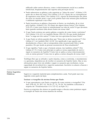 edificado sobre outros alicerces, como o relacionamento social ou a análise
                     intelectual, freqüentemente não suporta uma provação da fé.)
                   • Paulo admoestou os gálatas a não seguirem as “obras da carne”. (Gálatas 5:19)
                     quais são as obras da carne? (Ver Gálatas 5:19–21.) Quais são as conseqüências
                     de seguirmos essas obras? (Ver Gálatas 5:21.) Apesar da disseminação das obras
                     da carne no mundo atual, o que vocês podem fazer esta semana para melhorar
                     o ambiente espiritual a sua volta?
                   • Paulo incentivou os gálatas a buscarem os frutos, ou resultados, de se viver
                     pelo Espírito. (Gálatas 5:16, 25) Quais são alguns desses frutos? (Ver Gálatas
                     5:22–23.) Como esses frutos se manifestaram na vida de vocês? O que devemos
                     fazer quando sentimos falta desses frutos em nossa vida?
                   • O que Paulo ensinou aos santos gálatas a respeito de como tratar o próximo?
                     (Ver Gálatas 5:14; 6:2; ver também Mosias 18:8–10.) De que modo podemos
                     levar “a carga uns dos outros”? Como isso nos aproxima de Jesus Cristo?
                   • A que Paulo se referia quando disse que “Deus não se deixa escarnecer”? (Ver
                     Gálatas 6:7; ver também D&C 63:58. Um significado é que aqueles que
                     desobedecem a Deus e não se arrependem estão escarnecendo Dele e serão
                     punidos.) De que modo as pessoas escarnecem de Deus atualmente?
                   • O que significa “tudo o que o homem semear, isso também ceifará”? (Ver
                     Gálatas 6:7–9.) Como esse princípio se aplica a nossa capacidade de ouvir e
                     seguir os sussurros do Espírito? Como isso se aplica a nosso relacionamento
                     com as outras pessoas? Como isso se aplica a outras situações de nossa vida?

Conclusão          Testifique-lhes que as atitudes e ações injustas, como a contenda, o mundanismo
                   e a apostasia, impedem-nos de receber os sussurros do Espírito Santo. Mas se nos
                   esforçarmos para viver em retidão e seguir os sussurros que recebemos, nossa
                   capacidade de reconhecê-los e segui-los aumentará. Incentive os alunos a buscar e
                   seguir os sussurros do Espírito Santo.

Outras Sugestões
Didáticas          Sugere-se o seguinte material para complementar a aula. Você pode usar essa
                   sugestão como parte da lição.

                   Ensinar o evangelho da mesma forma que Paulo
                   • O que aprendemos com Paulo a respeito de como ensinar o evangelho? (Ver
                     Atos 19:8–10, 21; 20:7–12, 18–24, 27, 31, 35–36. Ver também a discussão a
                     respeito de I Tessalonicenses 1:5 e 2:2–12, na lição 31.)
                   Escreva as respostas dos alunos no quadro-negro e discuta como podemos seguir
                   o exemplo de Paulo em nossa maneira de ensinar.




136
 