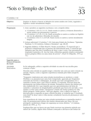 “Sois o Templo de Deus”                                                                         Lição

                                                                                              33
I Coríntios 1–6

Objetivo          Inspirar os alunos a buscar as bênçãos de serem unidos em Cristo, seguindo o
                  Espírito e sendo moralmente limpos.

Preparação        1. Leia e pondere as seguintes escrituras e ore a respeito delas:
                    a. I Coríntios 1:10–13; 3:1–11. Paulo exorta os santos a evitarem dissensões e
                       serem unidos em pensamento e parecer.
                    b. I Coríntios 1:17–31; 2:1–16. Paulo aconselha os santos a confiar no Espírito
                       em vez da sabedoria e filosofias do mundo.
                    c. I Coríntios 3:16–17; 5; 6:9–20. Paulo exorta os santos a serem moralmente
                       limpos.
                  2. Leitura adicional: I Coríntios 7–10; Guia para Estudo das Escrituras: “Epístolas
                     Paulinas: I e II Coríntios, Gálatas e Romanos”, pp. 68–69.
                  3. Sugestão didática: O Élder Boyd K. Packer aconselhou: “É essencial que o
                     professor compreenda que as pessoas são basicamente boas. É essencial que
                     saibamos que elas têm a tendência de fazer o que é certo. Esse pensamento
                     inspirador aumenta a fé. Isso faz toda a diferença quando estamos ensinando
                     nossos próprios filhos ou uma classe de jovens”. (Teach Ye Diligently, 1975, p.
                     73.)

Sugestão para o
Desenvolvimento
da Lição
Atividade         Se for adequado, utilize a seguinte atividade ou uma de sua escolha para
Motivadora        começar a lição.
                  Desenhe uma estrada no quadro-negro e desenhe um carro ou outro veículo na
                  estrada. Depois, conte a seguinte experiência relatada pelo Élder Joseph B.
                  Wirthlin:
                  “Enquanto viajávamos por uma estrada montanhosa ao anoitecer, a irmã
                  Wirthlin e eu passamos por uma forte tempestade, agravada por freqüentes
                  estrondos de trovões e relâmpagos, de modo que mal conseguíamos ver o
                  caminho à frente nem o que estava à direita e à esquerda. Procurei fixar-me
                  atentamente nas linhas brancas da estrada. Permanecer dentro dos limites por
                  elas estabelecido foi o que impediu que nos aproximássemos da beira do
                  caminho e caíssemos no despenhadeiro profundo que ficava de um lado, e nos
                  ajudou a evitar uma colisão. Ultrapassar o limite das linhas poderia ter sido
                  muito perigoso. Então pensei: ‘Será que alguém, com a cabeça no lugar, se
                  desviaria para a esquerda ou para a direita da pista, se soubesse que o resultado
                  seria fatal? Se desse valor à vida mortal, certamente haveria de permanecer entre
                  as linhas’.
                  Esta experiência de viajar por uma estrada montanhosa se assemelha muito à
                  vida. Se permanecemos dentro dos limites demarcados por Deus, Ele nos
                  protegerá e poderemos chegar em segurança ao nosso destino.” (A Liahona,
                  janeiro de 1991, p. 71.)
                  Explique-lhes que na época em que Paulo escreveu sua primeira epístola aos
                  santos de Corinto, alguns deles tinham começado a desviar-se das linhas do

                                                                                                    137
 
