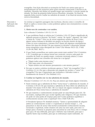 evangelho. Esta lição discutirá as exortações de Paulo aos santos para que se
                arrependessem de três maneiras pelas quais estavam começando a desviar-se do
                caminho. Desenhe três linhas no quadro-negro que mostrem o veículo saindo da
                estrada. No final da primeira linha escreva Dissensão e desunião. No final da
                segunda linha escreva Confiar na sabedoria do mundo. E no final da terceira linha
                escreva Imoralidade.

Discussão e     Ao ensinar as seguintes passagens das escrituras, discuta como o conselho de
Aplicação das   Paulo se aplica a nossos dias e como podemos aplicar seus ensinamentos a nossa
Escrituras      própria vida.

                1. Abster-nos de contendas e ser unidos.
                Leia e discuta I Coríntios 1:10–13; 3:1–11.
                • A que problema Paulo se referia em I Coríntios 1:10–13? Qual o significado de
                  algumas pessoas se dizerem “de Paulo”, outras “de Apolo”, algumas “de Cefas”
                  e outras de “Cristo”? (Em vez de serem seguidores unidos de Jesus Cristo,
                  alguns santos tinham-se dividido em grupos ou facções dentro da Igreja.)
                  Como às vezes cometemos o mesmo erro? Quais são algumas conseqüências
                  desses três tipos de divisão? De que maneira as divisões e dissensões afetam
                  nossa integração como discípulos de Cristo? (Ver Mosias 18:21–22; 3 Néfi
                  11:29–30; D&C 38:27.)
                • O que Paulo aconselhou aos santos para serem mais unidos? (Ver I Coríntios
                  1:10. À medida que os alunos lerem esse versículo, escreva cada parte do
                  conselho de Paulo no quadro-negro, conforme mostrado abaixo.) Como
                  podemos aplicar esse conselho em nosso lar e na Igreja?
                  a. “Digais todos uma mesma coisa.”
                  b. “Não haja entre vós dissensões.”
                  c. “Sejais unidos em um mesmo pensamento e um mesmo parecer.”
                • Por que os santos coríntios receberam apenas o “leite” do evangelho? (Ver I
                  Coríntios 3:1–4.) Por que a dissensão nos impede de receber a “carne” do
                  evangelho? Por que é importante que tenhamos o Salvador como o
                  fundamento de nossa fé? (Ver Helamã 5:12.)

                2. Confiar no Espírito em vez da sabedoria do mundo.
                Discuta I Coríntios 1:17–31; 2:1–16. Peça aos alunos que leiam alguns versículos.
                • Paulo ensinou que a sabedoria de Deus “torna louca” a sabedoria do mundo. (I
                  Coríntios 1:18–21) De que maneira a sabedoria de Deus difere da sabedoria do
                  mundo? (Ver Isaías 55:8–9; D&C 38:1–2.) Quais são alguns exemplos em que a
                  sabedoria de Deus torna louca a sabedoria do mundo?
                • De que maneira o conhecimento secular pode ser uma bênção para nós. (Se
                  necessário, explique-lhes que secular significa não religioso.) De que maneira
                  ele pode ser uma pedra de tropeço para nós? Como podemos equilibrar o
                  conhecimento secular com o espiritual? (Ver 2 Néfi 9:28–29.)
                  O Presidente Spencer W. Kimball ensinou: “Temos a oportunidade de adquirir
                  ambos [o conhecimento secular e o espiritual] ao mesmo tempo. (…) Se
                  passarmos os dias de nossa vida mortal acumulando conhecimento secular,
                  excluindo o espiritual, então estamos em uma rua sem saída, pois este é o
                  tempo para o homem se preparar para encontrar-se com Deus; este é o tempo
                  para que a fé seja edificada, para que o batismo seja realizado, para que o
                  Espírito Santo seja recebido, para que as ordenanças sejam realizadas. Ao


138
 