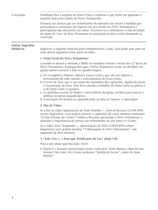 Conclusão          Testifique-lhes a respeito de Jesus Cristo e expresse o que sente em aprender a
                   respeito Dele pelo estudo do Novo Testamento.
                   Prometa aos alunos que seu testemunho do Salvador irá crescer à medida que
                   procurarem a orientação do Espírito em seu estudo do Novo Testamento e
                   participarem das discussões em classe. Incentive-os a utilizarem o Guia de Estudo
                   do Aluno do Curso do Novo Testamento ao preparem-se para a aula estudando as
                   escrituras.

Outras Sugestões
Didáticas          Sugere-se o seguinte material para complementar a aula. Você pode usar uma ou
                   mais destas sugestões como parte da lição.

                   1. Visão Geral do Novo Testamento
                   Convide os alunos a abrirem a Bíblia no sumário e lerem o nome dos 27 livros do
                   Novo Testamento. Explique-lhes que o Novo Testamento pode ser dividido em
                   quatro partes (escreva a lista no quadro-negro):
                   a. Os evangelhos (Mateus, Marcos, Lucas e João), que são um registro e
                      testemunho da vida, missão e ensinamentos de Jesus Cristo.
                   b. O livro de Atos, que é um relato do ministério dos Apóstolos, depois da morte
                      e ressurreição de Jesus. Esse livro aborda o trabalho de Pedro entre os judeus e
                      o de Paulo entre os gentios.
                   c. As epístolas (cartas) de Paulo e outros líderes da Igreja, escritas para instruir e
                      edificar os santos daquela época.
                   d. A revelação do Senhor ao Apóstolo João na ilha de Patmos: o Apocalipse.

                   2. Fita de Vídeo
                   Se a fita de vídeo Suplemento de Noite Familiar — Livro de Recursos (31106 059)
                   estiver disponível, você poderá mostrar o segmento de cinco minutos intitulado
                   “O Que Pensais do Cristo?” Utilize a fita para apresentar o Novo Testamento e
                   salientar a importância de termos um testemunho de que Jesus é o Cristo.
                   Se o vídeo Novo Testamento — Apresentações de Vídeo (53914 059) estiver
                   disponível, você poderá mostrar “A Mensagem do Novo Testamento”, um
                   segmento de dois minutos.

                   3. “Este veio (…) Para que Testificasse da Luz” (João 1:8)
                   Peça a um aluno que leia João 1:6–8.
                   • Quem é o homem mencionado nestes versículos? (João Batista.) Qual foi sua
                     missão? (Ver João 1:8.) Como podemos “[testificar] da luz”, como fez João
                     Batista?




4
 