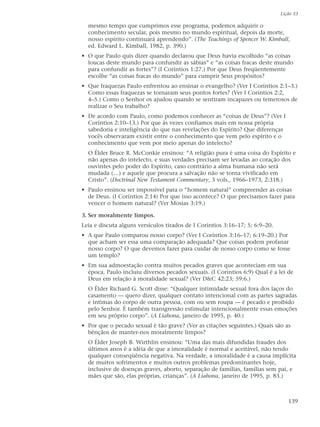 Lição 33

  mesmo tempo que cumprimos esse programa, podemos adquirir o
  conhecimento secular, pois mesmo no mundo espiritual, depois da morte,
  nosso espírito continuará aprendendo”. (The Teachings of Spencer W. Kimball,
  ed. Edward L. Kimball, 1982, p. 390.)
• O que Paulo quis dizer quando declarou que Deus havia escolhido “as coisas
  loucas deste mundo para confundir as sábias” e “as coisas fracas deste mundo
  para confundir as fortes”? (I Coríntios 1:27.) Por que Deus freqüentemente
  escolhe “as coisas fracas do mundo” para cumprir Seus propósitos?
• Que fraquezas Paulo enfrentou ao ensinar o evangelho? (Ver I Coríntios 2:1–3.)
  Como essas fraquezas se tornaram seus pontos fortes? (Ver I Coríntios 2:2,
  4–5.) Como o Senhor os ajudou quando se sentiram incapazes ou temerosos de
  realizar o Seu trabalho?
• De acordo com Paulo, como podemos conhecer as “coisas de Deus”? (Ver I
  Coríntios 2:10–13.) Por que às vezes confiamos mais em nossa própria
  sabedoria e inteligência do que nas revelações do Espírito? Que diferenças
  vocês observaram existir entre o conhecimento que vem pelo espírito e o
  conhecimento que vem por meio apenas do intelecto?
  O Élder Bruce R. McConkie ensinou: “A religião pura é uma coisa do Espírito e
  não apenas do intelecto, e suas verdades precisam ser levadas ao coração dos
  ouvintes pelo poder do Espírito, caso contrário a alma humana não será
  mudada (…) e aquele que procura a salvação não se torna vivificado em
  Cristo”. (Doctrinal New Testament Commentary, 3 vols., 1966–1973, 2:318.)
• Paulo ensinou ser impossível para o “homem natural” compreender as coisas
  de Deus. (I Coríntios 2:14) Por que isso acontece? O que precisamos fazer para
  vencer o homem natural? (Ver Mosias 3:19.)

3. Ser moralmente limpos.
Leia e discuta alguns versículos tirados de I Coríntios 3:16–17; 5; 6:9–20.
• A que Paulo comparou nosso corpo? (Ver I Coríntios 3:16–17; 6:19–20.) Por
  que acham ser essa uma comparação adequada? Que coisas podem profanar
  nosso corpo? O que devemos fazer para cuidar de nosso corpo como se fosse
  um templo?
• Em sua admoestação contra muitos pecados graves que aconteciam em sua
  época, Paulo incluiu diversos pecados sexuais. (I Coríntios 6:9) Qual é a lei de
  Deus em relação à moralidade sexual? (Ver D&C 42:23; 59:6.)
  O Élder Richard G. Scott disse: “Qualquer intimidade sexual fora dos laços do
  casamento — quero dizer, qualquer contato intencional com as partes sagradas
  e íntimas do corpo de outra pessoa, com ou sem roupa — é pecado e proibido
  pelo Senhor. É também transgressão estimular intencionalmente essas emoções
  em seu próprio corpo”. (A Liahona, janeiro de 1995, p. 40.)
• Por que o pecado sexual é tão grave? (Ver as citações seguintes.) Quais são as
  bênçãos de manter-nos moralmente limpos?
  O Élder Joseph B. Wirthlin ensinou: “Uma das mais difundidas fraudes dos
  últimos anos é a idéia de que a imoralidade é normal e aceitável, não tendo
  qualquer conseqüência negativa. Na verdade, a imoralidade é a causa implícita
  de muitos sofrimentos e muitos outros problemas predominantes hoje,
  inclusive de doenças graves, aborto, separação de famílias, famílias sem pai, e
  mães que são, elas próprias, crianças”. (A Liahona, janeiro de 1995, p. 83.)



                                                                                 139
 