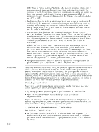 Élder Boyd K. Packer ensinou: “[Satanás] sabe que esse poder de criação não é
              apenas uma parte eventual do plano, mas é sua parte mais importante. Ele
              sabe que se incitá-los a utilizar esse poder prematuramente, antes do tempo, ou
              fazer mau uso dele, poderá fazer com que percam sua oportunidade de
              progresso eterno”. (Conference Report, abril de 1972, p. 137; ou Ensign, julho
              de 1972, p. 112.)
            • Paulo aconselhou os santos a não se associarem com os que se prostituem. (I
              Coríntios 5:9) De que modo esse conselho se aplica a nós? (Discuta como os
              amigos e as formas de entretenimento que escolhemos podem afetar nosso
              desejo e capacidade de sermos moralmente limpos.) Como podemos afastar-
              nos das influências imorais?
            • Que métodos Satanás utiliza para tentar convencer-nos de que existem
              exceções às leis de Deus referentes à moralidade? (Ver a citação abaixo.) Como
              podemos resistir a essas tentações? Que certeza I Coríntios 10:13 nos dá, caso
              nos esforcemos para resistir às tentações de cometer um pecado sexual? Como
              vocês foram abençoados ao procurar a ajuda do Senhor para resistir às
              tentações?
              O Élder Richard G. Scott disse: “Satanás tenta-nos a acreditar que existem
              níveis toleráveis de contato físico entre indivíduos que se permitem e
              procuram sentir o forte estímulo das emoções que esse contato produz, e que,
              se o contato físico for mantido dentro de limites, nenhum dano resultará.
              Como testemunha de Jesus Cristo, testifico que isso é absolutamente falso. (…)
              Decidi o que fareis e o que não fareis. Quando vos sentirdes tentados, não
              mudeis vossos padrões”. (A Liahona, janeiro de 1995, p. 40.)
            • Que promessa oferece a Expiação de Cristo àqueles que se arrependerem do
              pecado sexual? (Ver I Coríntios 6:11; Isaías 1:18; D&C 58:42.)

Conclusão   Testifique-lhes que, assim como Paulo, os apóstolos e profetas atuais continuam a
            ensinar-nos que devemos ficar dentro dos limites estabelecidos pelo Senhor.
            Discuta brevemente um discurso de conferência em que o profeta ou um dos
            apóstolos tenha falado sobre um dos temas que Paulo abordou em sua carta aos
            coríntios, como evitar dissensões, confiar no Espírito ou permanecer moralmente
            limpo. Se for adequado, conte como você foi abençoado ao colocar em prática o
            conselho de Paulo ou de um dos apóstolos ou profetas modernos.
            Outras Sugestões Didáticas
            Sugere-se o seguinte material para complementar a aula. Você pode usar uma
            destas sugestões, ou ambas, como parte da lição.

            1. “[Coisas] que Deus preparou para os que o amam.” (I Coríntios 2:9)
            • Qual é a coisa mais bela ou maravilhosa que vocês já viram ou
              experimentaram?
            Peça a um aluno que leia I Coríntios 2:9. Testifique-lhes que as bênçãos que o
            Senhor preparou para nós, se O amarmos e guardarmos Seus mandamentos, são
            mais maravilhosas do que tudo que possamos imaginar.

            2. “O irmão vai a juízo com o irmão” (I Coríntios 6:6)
            Leia e discuta I Coríntios 6:1–8.
            • De que modo muitos dos santos de Corinto resolviam suas disputas? (Ver I
              Coríntios 6:1–8.) Como isso causava uma desunião ainda maior? Como esse
              problema acontece em nossos dias? O que podemos aprender com o conselho
              de Paulo?

140
 