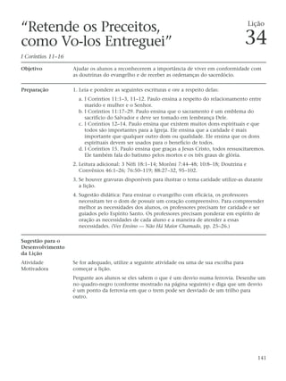 “Retende os Preceitos,                                                                          Lição

como Vo-los Entreguei”                                                                         34
I Coríntios 11–16

Objetivo            Ajudar os alunos a reconhecerem a importância de viver em conformidade com
                    as doutrinas do evangelho e de receber as ordenanças do sacerdócio.

Preparação          1. Leia e pondere as seguintes escrituras e ore a respeito delas:
                      a. I Coríntios 11:1–3, 11–12. Paulo ensina a respeito do relacionamento entre
                         marido e mulher e o Senhor.
                      b. I Coríntios 11:17–29. Paulo ensina que o sacramento é um emblema do
                         sacrifício do Salvador e deve ser tomado em lembrança Dele.
                      c. I Coríntios 12–14. Paulo ensina que existem muitos dons espirituais e que
                         todos são importantes para a Igreja. Ele ensina que a caridade é mais
                         importante que qualquer outro dom ou qualidade. Ele ensina que os dons
                         espirituais devem ser usados para o benefício de todos.
                      d. I Coríntios 15. Paulo ensina que graças a Jesus Cristo, todos ressuscitaremos.
                         Ele também fala do batismo pelos mortos e os três graus de glória.
                    2. Leitura adicional: 3 Néfi 18:1–14; Morôni 7:44–48; 10:8–18; Doutrina e
                       Convênios 46:1–26; 76:50–119; 88:27–32, 95–102.
                    3. Se houver gravuras disponíveis para ilustrar o tema caridade utilize-as durante
                       a lição.
                    4. Sugestão didática: Para ensinar o evangelho com eficácia, os professores
                       necessitam ter o dom de possuir um coração compreensivo. Para compreender
                       melhor as necessidades dos alunos, os professores precisam ter caridade e ser
                       guiados pelo Espírito Santo. Os professores precisam ponderar em espírito de
                       oração as necessidades de cada aluno e a maneira de atender a essas
                       necessidades. (Ver Ensino — Não Há Maior Chamado, pp. 25–26.)

Sugestão para o
Desenvolvimento
da Lição
Atividade           Se for adequado, utilize a seguinte atividade ou uma de sua escolha para
Motivadora          começar a lição.
                    Pergunte aos alunos se eles sabem o que é um desvio numa ferrovia. Desenhe um
                    no quadro-negro (conforme mostrado na página seguinte) e diga que um desvio
                    é um ponto da ferrovia em que o trem pode ser desviado de um trilho para
                    outro.




                                                                                                   141
 