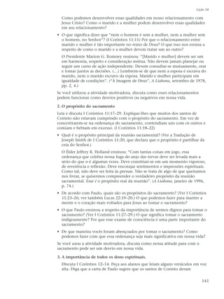 Lição 34

  Como podemos desenvolver essas qualidades em nosso relacionamento com
  Jesus Cristo? Como o marido e a mulher podem desenvolver essas qualidades
  em seu relacionamento?
• O que significa dizer que “nem o homem é sem a mulher, nem a mulher sem
  o homem, no Senhor”? (I Coríntios 11:11) Por que o relacionamento entre
  marido e mulher é tão importante no reino de Deus? O que isso nos ensina a
  respeito de como o marido e a mulher devem tratar um ao outro?
  O Presidente Marion G. Romney ensinou: “[Marido e mulher] devem ser um
  em harmonia, respeito e consideração mútua. Não devem jamais planejar ou
  seguir um curso de ação independente. Devem consultar-se mutuamente, orar
  e tomar juntos as decisões. (…) Lembrem-se de que nem a esposa é escrava do
  marido, nem o marido escravo da esposa. Marido e mulher participam em
  igualdade de condições”. (“À Imagem de Deus”, A Liahona, setembro de 1978,
  pp. 2, 4.)
Se você utilizou a atividade motivadora, discuta como esses relacionamentos
podem funcionar como desvios positivos ou negativos em nossa vida.

2. O propósito do sacramento
Leia e discuta I Coríntios 11:17–29. Explique-lhes que muitos dos santos de
Corinto não estavam cumprindo com o propósito do sacramento. Em vez de
concentrarem-se na ordenança do sacramento, contendiam uns com os outros e
comiam e bebiam em excesso. (I Coríntios 11:18–22)
• Qual é o propósito principal da reunião sacramental? (Ver a Tradução de
  Joseph Smith de I Coríntios 11:20, que declara que o propósito é partilhar da
  ceia do Senhor.)
  O Élder Jeffrey R. Holland ensinou: “Com tantas coisas em jogo, essa
  ordenança que celebra nossa fuga do anjo das trevas deve ser levada mais a
  sério do que o é algumas vezes. Deve constituir-se em um momento vigoroso,
  de reverência e reflexão. Deve encorajar sentimentos e impressões espirituais.
  Como tal, não deve ser feita às pressas. Não se trata de algo de que queiramos
  nos livrar, se quisermos compreender o verdadeiro propósito da reunião
  sacramental. Esse é o propósito real da reunião”. (A Liahona, janeiro de 1996,
  p. 74.)
• De acordo com Paulo, quais são os propósitos do sacramento? (Ver I Coríntios
  11:23–26; ver também Lucas 22:19–20.) O que podemos fazer para manter a
  mente e o coração mais voltados para Jesus ao tomar o sacramento?
• O que Paulo ensinou a respeito da importância de sermos dignos para tomar o
  sacramento? (Ver I Coríntios 11:27–29.) O que significa tomar o sacramento
  indignamente? Por que esse exame de consciência é uma parte importante do
  sacramento?
• De que maneira vocês foram abençoados por tomar o sacramento? Como
  podemos fazer com que essa ordenança seja mais significativa em nossa vida?
Se você usou a atividade motivadora, discuta como nossa atitude para com o
sacramento pode ser um desvio em nossa vida.

3. A importância de todos os dons espirituais.
  Discuta I Coríntios 12–14. Peça aos alunos que leiam alguns versículos em voz
  alta. Diga que a carta de Paulo sugere que os santos de Corinto deram


                                                                              143
 