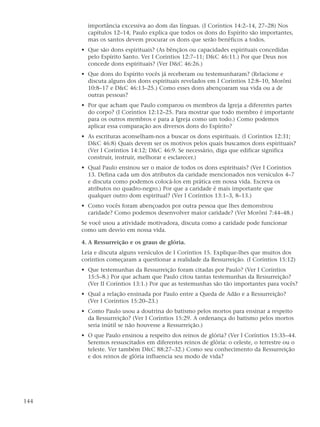importância excessiva ao dom das línguas. (I Coríntios 14:2–14, 27–28) Nos
        capítulos 12–14, Paulo explica que todos os dons do Espírito são importantes,
        mas os santos devem procurar os dons que serão benéficos a todos.
      • Que são dons espirituais? (As bênçãos ou capacidades espirituais concedidas
        pelo Espírito Santo. Ver I Coríntios 12:7–11; D&C 46:11.) Por que Deus nos
        concede dons espirituais? (Ver D&C 46:26.)
      • Que dons do Espírito vocês já receberam ou testemunharam? (Relacione e
        discuta alguns dos dons espirituais revelados em I Coríntios 12:8–10, Morôni
        10:8–17 e D&C 46:13–25.) Como esses dons abençoaram sua vida ou a de
        outras pessoas?
      • Por que acham que Paulo comparou os membros da Igreja a diferentes partes
        do corpo? (I Coríntios 12:12–25. Para mostrar que todo membro é importante
        para os outros membros e para a Igreja como um todo.) Como podemos
        aplicar essa comparação aos diversos dons do Espírito?
      • As escrituras aconselham-nos a buscar os dons espirituais. (I Coríntios 12:31;
        D&C 46:8) Quais devem ser os motivos pelos quais buscamos dons espirituais?
        (Ver I Coríntios 14:12; D&C 46:9. Se necessário, diga que edificar significa
        construir, instruir, melhorar e esclarecer.)
      • Qual Paulo ensinou ser o maior de todos os dons espirituais? (Ver I Coríntios
        13. Defina cada um dos atributos da caridade mencionados nos versículos 4–7
        e discuta como podemos colocá-los em prática em nossa vida. Escreva os
        atributos no quadro-negro.) Por que a caridade é mais importante que
        qualquer outro dom espiritual? (Ver I Coríntios 13:1–3, 8–13.)
      • Como vocês foram abençoados por outra pessoa que lhes demonstrou
        caridade? Como podemos desenvolver maior caridade? (Ver Morôni 7:44–48.)
      Se você usou a atividade motivadora, discuta como a caridade pode funcionar
      como um desvio em nossa vida.

      4. A Ressurreição e os graus de glória.
      Leia e discuta alguns versículos de I Coríntios 15. Explique-lhes que muitos dos
      coríntios começaram a questionar a realidade da Ressurreição. (I Coríntios 15:12)
      • Que testemunhas da Ressurreição foram citadas por Paulo? (Ver I Coríntios
        15:5–8.) Por que acham que Paulo citou tantas testemunhas da Ressurreição?
        (Ver II Coríntios 13:1.) Por que as testemunhas são tão importantes para vocês?
      • Qual a relação ensinada por Paulo entre a Queda de Adão e a Ressurreição?
        (Ver I Coríntios 15:20–23.)
      • Como Paulo usou a doutrina do batismo pelos mortos para ensinar a respeito
        da Ressurreição? (Ver I Coríntios 15:29. A ordenança do batismo pelos mortos
        seria inútil se não houvesse a Ressurreição.)
      • O que Paulo ensinou a respeito dos reinos de glória? (Ver I Coríntios 15:35–44.
        Seremos ressuscitados em diferentes reinos de glória: o celeste, o terrestre ou o
        teleste. Ver também D&C 88:27–32.) Como seu conhecimento da Ressurreição
        e dos reinos de glória influencia seu modo de vida?




144
 