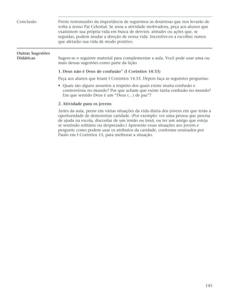 Conclusão          Preste testemunho da importância de seguirmos as doutrinas que nos levarão de
                   volta a nosso Pai Celestial. Se usou a atividade motivadora, peça aos alunos que
                   examinem sua própria vida em busca de desvios: atitudes ou ações que, se
                   seguidas, podem mudar a direção de nossa vida. Incentive-os a escolher rumos
                   que afetarão sua vida de modo positivo.

Outras Sugestões
Didáticas          Sugere-se o seguinte material para complementar a aula. Você pode usar uma ou
                   mais dessas sugestões como parte da lição.

                   1. Deus não é Deus de confusão” (I Coríntios 14:33)
                   Peça aos alunos que leiam I Coríntios 14:33. Depois faça as seguintes perguntas:
                   • Quais são alguns assuntos a respeito dos quais existe muita confusão e
                     controvérsia no mundo? Por que acham que existe tanta confusão no mundo?
                     Em que sentido Deus é um “Deus (…) de paz”?

                   2. Atividade para os jovens
                   Antes da aula, pense em várias situações da vida diária dos jovens em que terão a
                   oportunidade de demonstrar caridade. (Por exemplo: ver uma pessoa que precisa
                   de ajuda na escola, discordar de um irmão ou irmã, ou ter um amigo que esteja
                   se sentindo solitário ou desprezado.) Apresente essas situações aos jovens e
                   pergunte como podem usar os atributos da caridade, conforme ensinados por
                   Paulo em I Coríntios 13, para melhorar a situação.




                                                                                                 145
 