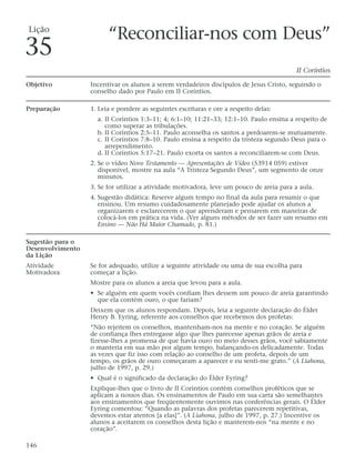 Lição
                        “Reconciliar-nos com Deus”
35
                                                                                          II Coríntios

Objetivo          Incentivar os alunos a serem verdadeiros discípulos de Jesus Cristo, seguindo o
                  conselho dado por Paulo em II Coríntios.

Preparação        1. Leia e pondere as seguintes escrituras e ore a respeito delas:
                    a. II Coríntios 1:3–11; 4; 6:1–10; 11:21–33; 12:1–10. Paulo ensina a respeito de
                       como superar as tribulações.
                    b. II Coríntios 2:5–11. Paulo aconselha os santos a perdoarem-se mutuamente.
                    c. II Coríntios 7:8–10. Paulo ensina a respeito da tristeza segundo Deus para o
                       arrependimento.
                    d. II Coríntios 5:17–21. Paulo exorta os santos a reconciliarem-se com Deus.
                  2. Se o vídeo Novo Testamento — Apresentações de Vídeo (53914 059) estiver
                     disponível, mostre na aula “A Tristeza Segundo Deus”, um segmento de onze
                     minutos.
                  3. Se for utilizar a atividade motivadora, leve um pouco de areia para a aula.
                  4. Sugestão didática: Reserve algum tempo no final da aula para resumir o que
                     ensinou. Um resumo cuidadosamente planejado pode ajudar os alunos a
                     organizarem e esclarecerem o que aprenderam e pensarem em maneiras de
                     colocá-los em prática na vida. (Ver alguns métodos de ser fazer um resumo em
                     Ensino — Não Há Maior Chamado, p. 81.)

Sugestão para o
Desenvolvimento
da Lição
Atividade         Se for adequado, utilize a seguinte atividade ou uma de sua escolha para
Motivadora        começar a lição.
                  Mostre para os alunos a areia que levou para a aula.
                  • Se alguém em quem vocês confiam lhes dessem um pouco de areia garantindo
                    que ela contém ouro, o que fariam?
                  Deixem que os alunos respondam. Depois, leia a seguinte declaração do Élder
                  Henry B. Eyring, referente aos conselhos que recebemos dos profetas:
                  “Não rejeitem os conselhos, mantenham-nos na mente e no coração. Se alguém
                  de confiança lhes entregasse algo que lhes parecesse apenas grãos de areia e
                  fizesse-lhes a promessa de que havia ouro no meio desses grãos, você sabiamente
                  o manteria em sua mão por algum tempo, balançando-os delicadamente. Todas
                  as vezes que fiz isso com relação ao conselho de um profeta, depois de um
                  tempo, os grãos de ouro começaram a aparecer e eu senti-me grato.” (A Liahona,
                  julho de 1997, p. 29.)
                  • Qual é o significado da declaração do Élder Eyring?
                  Explique-lhes que o livro de II Coríntios contém conselhos proféticos que se
                  aplicam a nossos dias. Os ensinamentos de Paulo em sua carta são semelhantes
                  aos ensinamentos que freqüentemente ouvimos nas conferências gerais. O Élder
                  Eyring comentou: “Quando as palavras dos profetas parecerem repetitivas,
                  devemos estar atentos [a elas]”. (A Liahona, julho de 1997, p. 27.) Incentive os
                  alunos a aceitarem os conselhos desta lição e manterem-nos “na mente e no
                  coração”.

146
 