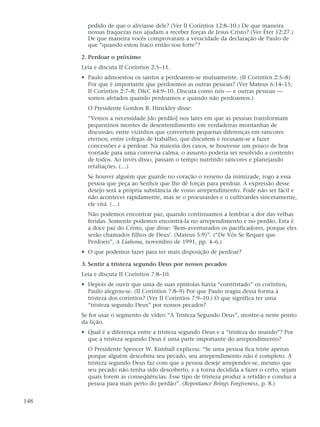pedido de que o aliviasse dele? (Ver II Coríntios 12:8–10.) De que maneira
        nossas fraquezas nos ajudam a receber forças de Jesus Cristo? (Ver Éter 12:27.)
        De que maneira vocês comprovaram a veracidade da declaração de Paulo de
        que “quando estou fraco então sou forte”?

      2. Perdoar o próximo
      Leia e discuta II Coríntios 2:5–11.
      • Paulo admoestou os santos a perdoarem-se mutuamente. (II Coríntios 2:5–8)
        Por que é importante que perdoemos as outras pessoas? (Ver Mateus 6:14–15;
        II Coríntios 2:7–8; D&C 64:9–10. Discuta como nós — e outras pessoas —
        somos afetados quando perdoamos e quando não perdoamos.)
        O Presidente Gordon B. Hinckley disse:
        “Vemos a necessidade [do perdão] nos lares em que as pessoas transformam
        pequeninos montes de desentendimento em verdadeiras montanhas de
        discussão; entre vizinhos que convertem pequenas diferenças em rancores
        eternos; entre colegas de trabalho, que discutem e recusam-se a fazer
        concessões e a perdoar. Na maioria dos casos, se houvesse um pouco de boa
        vontade para uma conversa calma, o assunto poderia ser resolvido a contento
        de todos. Ao invés disso, passam o tempo nutrindo rancores e planejando
        retaliações. (…)
        Se houver alguém que guarde no coração o veneno da inimizade, rogo a essa
        pessoa que peça ao Senhor que lhe dê forças para perdoar. A expressão desse
        desejo será a própria substância de vosso arrependimento. Pode não ser fácil e
        não acontecer rapidamente, mas se o procurardes e o cultivardes sinceramente,
        ele virá. (…)
        Não podemos encontrar paz, quando continuamos a lembrar a dor das velhas
        feridas. Somente podemos encontrá-la no arrependimento e no perdão. Esta é
        a doce paz do Cristo, que disse: ‘Bem-aventurados os pacificadores, porque eles
        serão chamados filhos de Deus’. (Mateus 5:9)”. (“De Vós Se Requer que
        Perdoeis”, A Liahona, novembro de 1991, pp. 4–6.)
      • O que podemos fazer para ter mais disposição de perdoar?

      3. Sentir a tristeza segundo Deus por nossos pecados
      Leia e discuta II Coríntios 7:8–10.
      • Depois de ouvir que uma de suas epístolas havia “contristado” os coríntios,
        Paulo alegrou-se. (II Coríntios 7:8–9) Por que Paulo reagiu dessa forma à
        tristeza dos coríntios? (Ver II Coríntios 7:9–10.) O que significa ter uma
        “tristeza segundo Deus” por nossos pecados?
      Se for usar o segmento de vídeo “A Tristeza Segundo Deus”, mostre-a neste ponto
      da lição.
      • Qual é a diferença entre a tristeza segundo Deus e a “tristeza do mundo”? Por
        que a tristeza segundo Deus é uma parte importante do arrependimento?
        O Presidente Spencer W. Kimball explicou: “Se uma pessoa fica triste apenas
        porque alguém descobriu seu pecado, seu arrependimento não é completo. A
        tristeza segundo Deus faz com que a pessoa deseje arrepender-se, mesmo que
        seu pecado não tenha sido descoberto, e a torna decidida a fazer o certo, sejam
        quais forem as conseqüências. Esse tipo de tristeza produz a retidão e conduz a
        pessoa para mais perto do perdão”. (Repentance Brings Forgiveness, p. 8.)


148
 