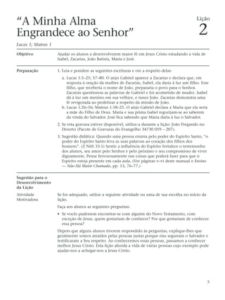 “A Minha Alma                                                                                    Lição

Engrandece ao Senhor”                                                                             2
Lucas 1; Mateus 1

Objetivo            Ajudar os alunos a desenvolverem maior fé em Jesus Cristo estudando a vida de
                    Isabel, Zacarias, João Batista, Maria e José.

Preparação          1. Leia e pondere as seguintes escrituras e ore a respeito delas:
                      a. Lucas 1:5–25; 57–80. O anjo Gabriel aparece a Zacarias e declara que, em
                         resposta à oração da mulher de Zacarias, Isabel, ela daria à luz um filho. Esse
                         filho, que receberia o nome de João, prepararia o povo para o Senhor.
                         Zacarias questionou as palavras de Gabriel e foi acometido de mudez. Isabel
                         dá à luz um menino em sua velhice, e nasce João. Zacarias demonstra uma
                         fé revigorada ao profetizar a respeito da missão de João.
                      b. Lucas 1:26–56; Mateus 1:18–25. O anjo Gabriel declara a Maria que ela seria
                         a mãe do Filho de Deus. Maria e sua prima Isabel regozijam-se ao saberem
                         da vinda do Salvador. José fica sabendo que Maria daria à luz o Salvador.
                    2. Se esta gravura estiver disponível, utilize-a durante a lição: João Pregando no
                       Deserto (Pacote de Gravuras do Evangelho 34730 059 – 207).
                    3. Sugestão didática: Quando uma pessoa ensina pelo poder do Espírito Santo, “o
                       poder do Espírito Santo leva as suas palavras ao coração dos filhos dos
                       homens”. (2 Néfi 33:1) Sentir a influência do Espírito fortalece o testemunho
                       dos alunos, seu amor pelo Senhor e pelo próximo e seu compromisso de viver
                       dignamente. Pense fervorosamente nas coisas que poderá fazer para que o
                       Espírito esteja presente em cada aula. (Ver páginas v–vi deste manual e Ensino
                       — Não Há Maior Chamado, pp. 13, 76–77.)

Sugestão para o
Desenvolvimento
da Lição
Atividade           Se for adequado, utilize a seguinte atividade ou uma de sua escolha no início da
Motivadora          lição.
                    Faça aos alunos as seguintes perguntas:
                    • Se vocês pudessem encontrar-se com alguém do Novo Testamento, com
                      exceção de Jesus, quem gostariam de conhecer? Por que gostariam de conhecer
                      essa pessoa?
                    Depois que alguns alunos tiverem respondido às perguntas, explique-lhes que
                    geralmente somos atraídos pelas pessoas justas porque elas seguiram o Salvador e
                    testificaram a Seu respeito. Ao conhecermos essas pessoas, passamos a conhecer
                    melhor Jesus Cristo. Esta lição aborda a vida de várias pessoas cujo exemplo pode
                    ajudar-nos a achegar-nos a Jesus Cristo.




                                                                                                         5
 