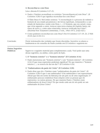Lição 35

                   4. Reconciliar-se com Deus
                   Leia e discuta II Coríntios 5:17–21.
                   • Paulo e Timóteo aconselham os coríntios “[reconciliarem-se] com Deus”. (II
                     Coríntios 5:20) O que significa reconciliar-nos com Deus?
                     O Élder Bruce R. McConkie ensinou: “A reconciliação é o processo de redimir o
                     homem de seu estado pecaminoso e de trevas espirituais, restaurando-o a um
                     estado de harmonia e união com Deus. (…) O homem, que era carnal e mau,
                     que vivia segundo a carne, torna-se uma nova criatura do Espírito Santo; ele
                     nasce de novo; e, como uma criancinha, torna-se vivificado em Cristo”.
                     (Doctrinal New Testament Commentary, 3 vols., 1965–1973, 2:422–423.)
                   • Como podemos reconciliar-nos com Deus? (Ver II Coríntios 5:17–19, 21; 2 Néfi
                     25:23; Jacó 4:10–11.)

Conclusão          Preste testemunho das verdades que foram discutidas. Incentive os alunos a
                   lembrarem-se do conselho de Paulo contido em II Coríntios e seguirem-no.

Outras Sugestões
Didáticas          Sugere-se o seguinte material para complementar a aula. Você pode usar uma
                   dessas sugestões, ou ambas, como parte da lição.

                   1. O “homem exterior” e o “homem interior” (II Coríntios 4:16)
                   • Paulo mencionou um “homem exterior” e um “homem interior”. (II Coríntios
                     4:16) O que essas expressões poderiam significar? De que maneira o “homem
                     interior (…) se renova de dia em dia”? (II Coríntios 4:16)

                   2. “Embaixadores da parte de Cristo” (II Coríntios 5:20)
                   • Paulo disse que ele e Timóteo eram “embaixadores da parte de Cristo”. (II
                     Coríntios 5:20) O que é um embaixador? (Um embaixador é um representante
                     oficial que fala em nome da liderança de um país ou de uma organização. O
                     embaixador procura estabelecer boas relações entre as pessoas que ele
                     representa e as outras pessoas. De que maneira Paulo e Timóteo eram
                     embaixadores de Jesus Cristo? De que modo cada um de nós pode ser um
                     embaixador de Jesus Cristo?




                                                                                                  149
 