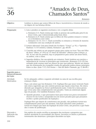 Lição
                                                  “Amados de Deus,
36                                                Chamados Santos”
                                                                                              Romanos

Objetivo          Lembrar os alunos que somos filhos de Deus e incentivá-los a viverem de modo a
                  ser dignos de sua herança divina.

Preparação        1. Leia e pondere as seguintes escrituras e ore a respeito delas:
                    a. Romanos 2–5. Paulo ensina que todas as pessoas são justificadas pela fé em
                       Jesus Cristo, que é demonstrada pelas boas obras.
                    b. Romanos 6; 8. Paulo ensina que os filhos de Deus podem renascer e tornar-
                       se co-herdeiros com Cristo.
                    c. Romanos 12–13; 15:1–7. Paulo aconselha os romanos a viverem de maneira
                       condizente com sua condição de santos.
                  2. Leitura adicional: Guia para Estudo das Escrituras: “Graça”, p. 93, e “Epístolas
                     Paulinas: I e II Coríntios, Gálatas, Romanos”, pp. 68–69.
                  3. Convide um solista ou um pequeno grupo para cantar ou tocar “Sou um Filho
                     de Deus” (Hinos, nº 193) ou “O Amor do Salvador” (Músicas para Crianças, p.
                     42). Se isso não for possível, faça os preparativos para cantar um desse hinos,
                     ou ambos, com a classe.
                  4. Sugestão didática: Em sua epístola aos romanos, Paulo lembrou aos mestres a
                     importância de viverem os princípios que ensinavam. (Romanos 2:21–22) Seu
                     exemplo pode ensinar mais aos alunos do que suas palavras. Mostre aos alunos
                     que seu testemunho do evangelho resulta da aplicação prática desses princípios
                     todos os dias. (João 7:17) (Ver Ensino — Não Há Maior Chamado, pp. 9, 88–89.)

Sugestão para o
Desenvolvimento
da Lição
Atividade         Se for adequado, utilize a seguinte atividade ou uma de sua escolha para
Motivadora        começar a lição.
                  Peça a um aluno que leia Romanos 3:10. Explique-lhes que nesse versículo Paulo
                  não estava sugerindo que não existem pessoas que façam coisas boas. Ele estava
                  dizendo que ninguém na Terra é perfeitamente justo. Cristo foi a única pessoa
                  que viveu uma vida completamente sem pecados. Todos já cometeram algum
                  tipo de pecado. (Ver também Romanos 3:23.)
                  • Quando pecamos, o que precisamos fazer para tornar-nos puros novamente?
                    (Exercer fé em Cristo e arrepender-nos de nossos pecados para que possamos
                    receber o poder purificador da Expiação.)
                  Explique-lhes que depois de cometermos um pecado, não podemos tornar-nos
                  completamente puros por nós mesmos. Esta lição discutirá como podemos
                  tornar-nos limpos por meio da Expiação de Jesus Cristo, um processo a que Paulo
                  deu o nome de justificação.

Discussão e       Em espírito de oração escolha as passagens das escrituras e perguntas que
Aplicação das     melhor atenderão às necessidades dos alunos. Incentive os alunos a prestarem
Escrituras        testemunho das doutrinas e princípios discutidos na lição.

150
 