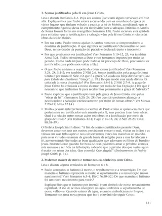 1. Somos justificados pela fé em Jesus Cristo.
Leia e discuta Romanos 2–5. Peça aos alunos que leiam alguns versículos em voz
alta. Explique-lhes que Paulo estava escrevendo para os membros da Igreja de
vários lugares que tinham voltado a praticar a lei de Moisés, acreditando que o
cumprimento rigoroso dessa lei era necessário para a salvação. Embora os santos
de Roma fossem fortes no evangelho (Romanos 1:8), Paulo escreveu esta epístola
para enfatizar que a justificação e a salvação vêm pela fé em Cristo, e não pelas
obras da lei de Moisés.
• Em sua carta, Paulo tentou ajudar os santos romanos a compreenderem a
  doutrina da justificação. O que significa ser justificado? (Reconciliar-se com
  Deus, ser perdoado da punição do pecado e declarado justo e inocente.)
• Por que precisamos ser justificados? (Ver Romanos 3:10–12, 23; ver também
  Alma 7:21. Todos ofendemos a Deus e nos tornamos impuros por meio do
  pecado. Como nada impuro pode habitar na presença de Deus, precisamos ser
  justificados para podermos voltar a Ele.)
• O que Paulo ensinou a respeito de como somos justificados? (Ver Romanos
  3:24, 28; 5:1–2; ver também 2 Néfi 2:6. Somos justificados pela graça de Jesus
  Cristo e por nossa fé Nele.) O que é a graça? (A ajuda ou força divina; ver Guia
  para Estudo das Escrituras: “Graça”, p. 93.) De que modo essa ajuda divina foi
  colocada à nossa disposição? (Ver Romanos 5:8–11; 2 Néfi 2:7–8. A graça de
  Jesus Cristo foi colocada a nosso alcance por meio de Sua Expiação.) Por que é
  necessário que tenhamos fé para recebermos plenamente a graça do Salvador?
• Paulo explicou que a justificação vem pela graça de Jesus Cristo, não pelas
  “obras da lei”. (Romanos 3:20, 24, 28) Por que não podemos alcançar a
  justificação e a salvação exclusivamente por meio de nossas obras? (Ver Mosias
  2:20–21; Alma 22:14.)
• Muitas pessoas interpretaram os escritos de Paulo como se quisessem dizer que
  poderíamos ser justificados unicamente pela fé, sem precisar fazer boas obras.
  Qual é a relação entre nossas ações (ou obras) e a justificação por meio da
  graça de Cristo? (Ver Romanos 3:31; Tiago 2:14–18, 24; 2 Néfi 25:23; D&C
  88:38–39.)
O Profeta Joseph Smith disse: “A fim de sermos justificados perante Deus,
devemos amar-nos uns aos outros; precisamos vencer o mal, visitar os órfãos e as
viúvas em suas tribulações e nos conservarmos livres das manchas do mundo,
pois essas virtudes emanam da grande fonte da religião pura e nos fortalecem a
fé, acrescentando-lhe todas as boas qualidades que adornam os filhos do bendito
Jesus. Podemos orar quando for hora de orar, podemos amar o próximo como a
nós mesmos e ser fiéis na tribulação, sabendo que o prêmio dos que assim agem
é maior no reino dos céus. Que consolo! Que alegria!” (Ensinamentos do Profeta
Joseph Smith, p. 74.)

2. Podemos nascer de novo e tornar-nos co-herdeiros com Cristo.
Leia e discuta alguns versículos de Romanos 6 e 8.
• Paulo comparou o batismo à morte, o sepultamento e a ressurreição. De que
  maneira o batismo representa a morte, o sepultamento e a ressurreição (novo
  nascimento)? (Ver Romanos 6:3–4; D&C 76:50–52.) De que maneira o batismo
  foi um novo nascimento para vocês?
  Explique-lhes que o batismo por imersão é um símbolo de nosso renascimento
  espiritual. O ato de sermos imergidos na água simboliza o sepultamento de
  nosso velho eu. Quando saímos da água, estamos simbolicamente limpos.
  Tornamo-nos uma nova pessoa que fez o convênio de seguir Cristo.

                                                                                   151
 