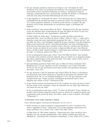 • De que maneira podemos manter-nos limpos e em “novidade de vida”
        (Romanos 6:4) como no momento do batismo? (As respostas podem incluir
        renovando nossos convênios batismais ao tomar o sacramento todas as
        semanas, arrependendo-nos e procurando o perdão do Senhor e começando
        cada dia com uma renovada determinação de servir a Deus.)
      • O que significa a “inclinação da carne”? (Ver Romanos 8:5–6.) Quais são as
        conseqüências de inclinar-nos para as coisas da carne? (Ver Romanos 8:6–8,
        13.) Como podemos eliminar o carnal de nossa mente e coração? De que
        maneira vocês foram abençoados ao escolherem seguir a inclinação do
        Espírito?
      • Paulo testificou “que somos filhos de Deus”. (Romanos 8:16) De que maneira
        vocês são afetados pelo conhecimento de que são filhos de Deus? O que isso
        implica em termos de suas capacidades e potencial?
        O Élder Dallin H. Oaks disse: “Ponderem o poder da idéia ensinada no
        apreciado hino “Sou Um Filho de Deus” (Hinos, 1990, nº 193) (…) Aqui está a
        resposta a uma das mais importantes perguntas da vida — ‘Quem sou eu?’ sou
        um filho de Deus, com linhagem espiritual de pais celestiais. Essa descendência
        define nosso potencial eterno. Essa idéia profunda é um forte antidepressivo.
        Pode dar-nos força para fazer escolhas certas e buscar o melhor que há dentro
        de nós. Incuta na mente de um jovem a vigorosa idéia de que é um filho de
        Deus e ter-lhe-á dado respeito próprio e motivação para enfrentar os problemas
        da vida”. (A Liahona, janeiro de 1996, p. 27.)
        Se fez os preparativos para que o hino “Sou Um Filho de Deus” seja cantado
        ou tocado como número musical especial, peça ao solista ou ao pequeno grupo
        que faça a apresentação neste ponto da lição. Ou então, cante o hino com os
        alunos. (Ver seção “Preparação”.)
      • Que grandiosa promessa Paulo disse que os filhos de Deus receberão? (Ver
        Romanos 8:17.) O que significa ser um co-herdeiro com Cristo? (Ver D&C
        76:50, 54–70.) O que precisamos fazer para receber essa grandiosa herança?
        (Ver D&C 76:51–53.)
      • De que maneira o fato de sabermos que somos filhos de Deus e co-herdeiros
        em potencial com Cristo ajuda-nos a suportar as provações do mundo? (Ver
        Romanos 8:18, 28, 31; ver também Romanos 5:3–5.) De que maneira vocês
        comprovaram que “todas as coisas contribuem juntamente para o bem
        daqueles que amam a Deus”? (Romanos 8:28)
      • O que Paulo ensinou em Romanos 8:35–39 a respeito do amor de Jesus Cristo?
        De que modo vocês sentiram o amor do Salvador em sua vida? Que diferença
        esse amor fez em sua vida?
        Se fez os preparativos para que o hino “O Amor do Salvador” fosse cantado ou
        tocado como número especial musical, peça ao solista ou o pequeno grupo que
        o apresente neste ponto da lição. Ou então, cante-o com os alunos. (Ver seção
        “Preparação”.)

      3. Devemos viver como convém a santos.
      Leia e discuta alguns versículos de Romanos 12–13; 15:1–7.
      • Paulo exortou os santos romanos a apresentarem-se como “sacrifício vivo,
        santo e agradável a Deus”. (Romanos 12:1) Como podemos apresentar-nos
        como sacrifício vivo a Deus? (Ver 3 Néfi 9:20; D&C 59:8.)
        O Élder Bruce R. McConkie explicou: “Apresentar-nos como sacrifício vivo
        significa ter um coração quebrantado e um espírito contrito por meio da
        obediência”. (Doctrinal New Testament Commentary, 3 vols, 1966–1973, 2:292.)

152
 