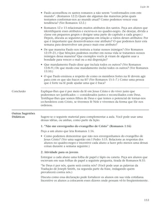Lição 36

                   • Paulo aconselhou os santos romanos a não serem “conformados com este
                     mundo”. (Romanos 12:2) Quais são algumas das maneiras pelas quais
                     tentamos conformar-nos ao mundo atual? Como podemos vencer essa
                     tendência? (Ver Romanos 12:2.)
                   • Romanos 12 e 13 relacionam muitos atributos dos santos. Peça aos alunos que
                     identifiquem esses atributos e escreva-os no quadro-negro. (Se desejar, divida a
                     classe em pequenos grupos e designe uma parte do capítulo a cada grupo.)
                     Depois, discuta as seguintes perguntas em relação a vários desses atributos: Por
                     que é importante que desenvolvamos esse atributo? O que podemos fazer esta
                     semana para desenvolver um pouco mais esse atributo?
                   • De que maneira Paulo nos instruiu a tratar nossos inimigos? (Ver Romanos
                     12:19–21.) Que bênçãos podemos receber em nossa vida se tratarmos nossos
                     inimigos dessa maneira? Que exemplos vocês já viram de alguém usar a
                     bondade para vencer o mal ou a má disposição?
                   • Que mandamento Paulo disse que incluía todos os outros? (Ver Romanos
                     13:8–9.) De que modo esse mandamento inclui todos os outros? (Ver Romanos
                     13:10.)
                   • O que Paulo ensinou a respeito de como os membros fortes na fé devem agir
                     para com os que são fracos na fé? (Ver Romanos 15:1–7.) Como uma pessoa
                     que é forte na fé pode ajudar uma que é fraca?

Conclusão          Explique-lhes que é por meio da fé em Jesus Cristo e do viver justo que
                   poderemos ser justificados — considerados justos e reconciliados com Deus.
                   Testifique-lhes que somos filhos de Deus e que temos o potencial de tornar-nos
                   co-herdeiros com Cristo, se tivermos fé Nele e vivermos da forma que Ele nos
                   ordenou.

Outras Sugestões
Didáticas          Sugere-se o seguinte material para complementar a aula. Você pode usar uma
                   dessas idéias, ou ambas, como parte da lição.

                   1. “Não me envergonho do evangelho de Cristo” (Romanos 1:16)
                   Peça a um aluno que leia Romanos 1:16.
                   • Como podemos demonstrar que não nos envergonhamos do evangelho de
                     Jesus Cristo? (Ver uma sugestão em I Pedro 3:15. Relacione as respostas dos
                     alunos no quadro-negro e incentive cada aluno a fazer pelo menos uma dessas
                     coisas durante a semana seguinte.)

                   2. Atividade para os jovens
                   Entregue a cada aluno uma folha de papel e lápis ou caneta. Peça aos alunos que
                   escrevam em suas folhas de papel a seguinte pergunta, tirada de Romanos 8:31:
                   “Se Deus é por nós, quem será contra nós? (Você pode usar as palavras da
                   Tradução de Joseph Smith, na segunda parte da frase, indagando quem
                   prevalecerá contra nós.)
                   Discuta como essa declaração pode fortalecer os alunos em sua vida cotidiana.
                   Incentive os alunos a colocarem esses dizeres onde possam vê-lo freqüentemente.




                                                                                                  153
 