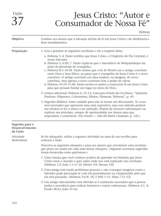 Lição
                                 Jesus Cristo: “Autor e
37                           Consumador de Nossa Fé”
                                                                                              Hebreus

Objetivo          Lembrar aos alunos que a salvação advém da fé em Jesus Cristo e da obediência a
                  Seus mandamentos.

Preparação        1. Leia e pondere as seguintes escrituras e ore a respeito delas:
                    a. Hebreus 1–4. Paulo testifica que Jesus Cristo, o Unigênito do Pai Celestial, é
                       nosso Salvador.
                    b. Hebreus 5; 6:20; 7. Paulo explicou que o Sacerdócio de Melquisedeque faz
                       parte da plenitude do evangelho.
                    c. Hebreus 8:1–10:18. Paulo ensina que a lei de Moisés era o antigo convênio
                       entre Deus e Seus filhos, ao passo que o evangelho de Jesus Cristo é o novo
                       convênio. O antigo convênio era uma sombra, ou imagem, do novo
                       convênio, mas apenas o novo convênio tem o poder de salvar.
                    d. Hebreus 10:19–11:40. Paulo exorta os santos a exercerem fé em Jesus Cristo
                       para que possam herdar um lugar no reino de Deus.
                  2. Leitura adicional: Hebreus 6; 12–13; Guia para Estudo das Escrituras: “Epístolas
                     Paulinas: Filipenses, Colossenses, Efésios, Filemom, Hebreus”, p. 69.
                  3. Sugestão didática: tome cuidado para não se tornar um discursante. Às vezes
                     será necessário que apresente uma aula expositiva, mas esse método perderá
                     sua eficácia se for o único a ser utilizado. Depois de fornecer informações ou
                     explicar um princípio, sempre dê oportunidade aos alunos para que
                     respondam e comentem. (Ver Ensino — Não Há Maior Chamado, p. 126.)

Sugestão para o
Desenvolvimento
da Lição
Atividade         Se for adequado, utilize a seguinte atividade ou uma de sua escolha para
Motivadora        começar a lição.
                  Descreva as seguintes situações e peça aos alunos que encontrem uma escritura
                  que possa ser usada em cada uma dessas situações. (Algumas escrituras sugeridas
                  foram fornecidas entre parênteses.)
                  1. Uma criança que você conhece acabou de aprender na Primária que Jesus
                     Cristo criou o mundo e quer saber onde isso está explicado nas escrituras.
                     (Hebreus 1:2; João 1:1–3, 10; Efésios 3:9; Mosias 3:8)
                  2. Uma amiga está tendo problemas pessoais e não consegue imaginar como o
                     Salvador pode preocupar-se com ela pessoalmente ou compreender pelo que
                     ela está passando. (Hebreus 2:6–8, 18; 2 Néfi 1:15; Alma 7:11–12)
                  3. Um amigo não-membro tem dúvidas se é realmente necessário que a pessoa
                     tenha o sacerdócio para realizar batismos e outras ordenanças. (Hebreus 5:1, 4;
                     Êxodo 28:41; João 15:16)



154
 