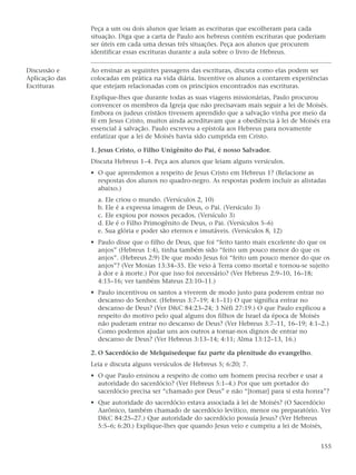 Peça a um ou dois alunos que leiam as escrituras que escolheram para cada
                situação. Diga que a carta de Paulo aos hebreus contém escrituras que poderiam
                ser úteis em cada uma dessas três situações. Peça aos alunos que procurem
                identificar essas escrituras durante a aula sobre o livro de Hebreus.

Discussão e     Ao ensinar as seguintes passagens das escrituras, discuta como elas podem ser
Aplicação das   colocadas em prática na vida diária. Incentive os alunos a contarem experiências
Escrituras      que estejam relacionadas com os princípios encontrados nas escrituras.
                Explique-lhes que durante todas as suas viagens missionárias, Paulo procurou
                convencer os membros da Igreja que não precisavam mais seguir a lei de Moisés.
                Embora os judeus cristãos tivessem aprendido que a salvação vinha por meio da
                fé em Jesus Cristo, muitos ainda acreditavam que a obediência à lei de Moisés era
                essencial à salvação. Paulo escreveu a epístola aos Hebreus para novamente
                enfatizar que a lei de Moisés havia sido cumprida em Cristo.

                1. Jesus Cristo, o Filho Unigênito do Pai, é nosso Salvador.
                Discuta Hebreus 1–4. Peça aos alunos que leiam alguns versículos.
                • O que aprendemos a respeito de Jesus Cristo em Hebreus 1? (Relacione as
                  respostas dos alunos no quadro-negro. As respostas podem incluir as alistadas
                  abaixo.)
                  a. Ele criou o mundo. (Versículos 2, 10)
                  b. Ele é a expressa imagem de Deus, o Pai. (Versículo 3)
                  c. Ele expiou por nossos pecados. (Versículo 3)
                  d. Ele é o Filho Primogênito de Deus, o Pai. (Versículos 5–6)
                  e. Sua glória e poder são eternos e imutáveis. (Versículos 8, 12)
                • Paulo disse que o filho de Deus, que foi “feito tanto mais excelente do que os
                  anjos” (Hebreus 1:4), tinha também sido “feito um pouco menor do que os
                  anjos”. (Hebreus 2:9) De que modo Jesus foi “feito um pouco menor do que os
                  anjos”? (Ver Mosias 13:34–35. Ele veio à Terra como mortal e tornou-se sujeito
                  à dor e à morte.) Por que isso foi necessário? (Ver Hebreus 2:9–10, 16–18;
                  4:15–16; ver também Mateus 23:10–11.)
                • Paulo incentivou os santos a viverem de modo justo para poderem entrar no
                  descanso do Senhor. (Hebreus 3:7–19; 4:1–11) O que significa entrar no
                  descanso de Deus? (Ver D&C 84:23–24; 3 Néfi 27:19.) O que Paulo explicou a
                  respeito do motivo pelo qual alguns dos filhos de Israel da época de Moisés
                  não puderam entrar no descanso de Deus? (Ver Hebreus 3:7–11, 16–19; 4:1–2.)
                  Como podemos ajudar uns aos outros a tornar-nos dignos de entrar no
                  descanso de Deus? (Ver Hebreus 3:13–14; 4:11; Alma 13:12–13, 16.)

                2. O Sacerdócio de Melquisedeque faz parte da plenitude do evangelho.
                Leia e discuta alguns versículos de Hebreus 5; 6:20; 7.
                • O que Paulo ensinou a respeito de como um homem precisa receber e usar a
                  autoridade do sacerdócio? (Ver Hebreus 5:1–4.) Por que um portador do
                  sacerdócio precisa ser “chamado por Deus” e não “[tomar] para si esta honra”?
                • Que autoridade do sacerdócio estava associada à lei de Moisés? (O Sacerdócio
                  Aarônico, também chamado de sacerdócio levítico, menor ou preparatório. Ver
                  D&C 84:25–27.) Que autoridade do sacerdócio possuía Jesus? (Ver Hebreus
                  5:5–6; 6:20.) Explique-lhes que quando Jesus veio e cumpriu a lei de Moisés,


                                                                                             155
 