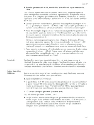 Lição 37

                   4. Aqueles que exercem fé em Jesus Cristo herdarão um lugar no reino de
                      Deus.
                   Leia e discuta alguns versículos de Hebreus 10:19–11:40. Diga que depois de
                   Paulo ter explicado as maneiras pelas quais a plenitude do evangelho é uma lei
                   mais alta e mais completa que substitui a lei de Moisés, ele exortou os santos a
                   seguir esse “novo e vivo caminho”, depositando sua fé em Jesus Cristo. (Hebreus
                   10:19–22)
                   • Qual é o primeiro, ou mais básico, princípio do evangelho? (Ver Regras de Fé
                     1:4.) O que é fé? (Ver Hebreus 11:1; Alma 32:21; Éter 12:6.) De que modo a fé é
                     superior à crença? Por que a fé em Jesus Cristo é essencial a nossa salvação?
                   • Paulo deu exemplos de pessoas que realizaram coisas grandiosas por meio da fé
                     em Jesus Cristo. Quem ele mencionou? (Ver Hebreus 11:4–12, 17–34.) Escreva
                     no quadro-negro os nomes mencionados e discuta como as ações de cada uma
                     dessas pessoas exigiram fé.
                     Divida os alunos em pequenos grupos para esta parte da discussão. Designe
                     cada grupo a ponderar algumas das pessoas mencionadas em Hebreus 11. Dê
                     alguns minutos aos grupos para discutirem como as ações dessas pessoas
                     exigiram fé e depois peça a cada grupo que apresente suas conclusões à classe.
                   • Paulo também ensinou que a fé pode ajudar-nos em momentos de adversidade
                     ou oposição. (Hebreus 11:32–38) De que modo a fé ajudou-os a lidar com a
                     adversidade? Que outras bênçãos vocês (ou pessoas que vocês conhecem)
                     receberam por exercer fé em Jesus Cristo?

Conclusão          Explique-lhes que somos abençoados por viver em uma época em que a
                   plenitude do evangelho está a nosso alcance. Testifique-lhes que a salvação vem
                   por meio da fé em Jesus Cristo e da obediência a Seus mandamentos. Incentive
                   os alunos a guardarem os convênios e mandamentos do evangelho restaurado.

Outras Sugestões
Didáticas          Sugere-se o seguinte material para complementar a aula. Você pode usar uma
                   dessas sugestões, ou ambas, como parte da lição.

                   1. Deus cumprirá Suas promessas.
                   • O que Hebreus 6:10–19 ensina a respeito das promessas de Deus a Seus filhos?
                     O que o versículo 15 ensina a respeito da relação entre suportar as provações e
                     receber as promessas de Deus? (Ver também D&C 82:10.) Que experiências
                     vocês já tiveram com o recebimento das promessas feitas por Deus?

                   2. “O Senhor corrige o que ama” (Hebreus 12:6)
                   Peça aos alunos que leiam Hebreus 12:5–11.
                   • De que maneira o Senhor nos corrige? De que modo a correção recebida do
                     Senhor é “para nosso proveito”? (Ver Hebreus 12:10; D&C 61:8; 95:1; 101:5.)
                     Como podemos usar a correção como oportunidade de aprendizado e
                     crescimento? Peça aos alunos que relatem ocasiões em que o Senhor os
                     corrigiu e o que aprenderam com essa experiência.




                                                                                                 157
 