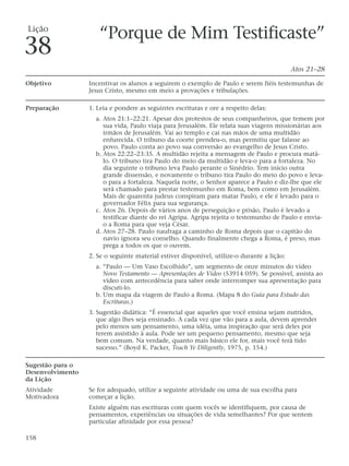 Lição
                     “Porque de Mim Testificaste”
38
                                                                                             Atos 21–28

Objetivo          Incentivar os alunos a seguirem o exemplo de Paulo e serem fiéis testemunhas de
                  Jesus Cristo, mesmo em meio a provações e tribulações.

Preparação        1. Leia e pondere as seguintes escrituras e ore a respeito delas:
                    a. Atos 21:1–22:21. Apesar dos protestos de seus companheiros, que temem por
                       sua vida, Paulo viaja para Jerusalém. Ele relata suas viagens missionárias aos
                       irmãos de Jerusalém. Vai ao templo e cai nas mãos de uma multidão
                       enfurecida. O tribuno da coorte prendeu-o, mas permitiu que falasse ao
                       povo. Paulo conta ao povo sua conversão ao evangelho de Jesus Cristo.
                    b. Atos 22:22–23:35. A multidão rejeita a mensagem de Paulo e procura matá-
                       lo. O tribuno tira Paulo do meio da multidão e leva-o para a fortaleza. No
                       dia seguinte o tribuno leva Paulo perante o Sinédrio. Tem início outra
                       grande dissensão, e novamente o tribuno tira Paulo do meio do povo e leva-
                       o para a fortaleza. Naquela noite, o Senhor aparece a Paulo e diz-lhe que ele
                       será chamado para prestar testemunho em Roma, bem como em Jerusalém.
                       Mais de quarenta judeus conspiram para matar Paulo, e ele é levado para o
                       governador Félix para sua segurança.
                    c. Atos 26. Depois de vários anos de perseguição e prisão, Paulo é levado a
                       testificar diante do rei Agripa. Agripa rejeita o testemunho de Paulo e envia-
                       o a Roma para que veja César.
                    d. Atos 27–28. Paulo naufraga a caminho de Roma depois que o capitão do
                       navio ignora seu conselho. Quando finalmente chega a Roma, é preso, mas
                       prega a todos os que o ouvem.
                  2. Se o seguinte material estiver disponível, utilize-o durante a lição:
                    a. “Paulo — Um Vaso Escolhido”, um segmento de onze minutos do vídeo
                       Novo Testamento — Apresentações de Vídeo (53914 059). Se possível, assista ao
                       vídeo com antecedência para saber onde interromper sua apresentação para
                       discuti-lo.
                    b. Um mapa da viagem de Paulo a Roma. (Mapa 8 do Guia para Estudo das
                       Escrituras.)
                  3. Sugestão didática: “É essencial que aqueles que você ensina sejam nutridos,
                     que algo lhes seja ensinado. A cada vez que vão para a aula, devem aprender
                     pelo menos um pensamento, uma idéia, uma inspiração que será deles por
                     terem assistido à aula. Pode ser um pequeno pensamento, mesmo que seja
                     bem comum. Na verdade, quanto mais básico ele for, mais você terá tido
                     sucesso.” (Boyd K. Packer, Teach Ye Diligently, 1975, p. 154.)

Sugestão para o
Desenvolvimento
da Lição
Atividade         Se for adequado, utilize a seguinte atividade ou uma de sua escolha para
Motivadora        começar a lição.
                  Existe alguém nas escrituras com quem vocês se identifiquem, por causa de
                  pensamentos, experiências ou situações de vida semelhantes? Por que sentem
                  particular afinidade por essa pessoa?

158
 