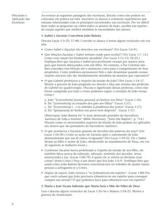 Discussão e     Ao ensinar as seguintes passagens das escrituras, discuta como elas podem ser
Aplicação das   colocadas em prática na vida. Incentive os alunos a contarem experiências que
Escrituras      estejam relacionadas com os princípios encontrados nas escrituras. Por ser difícil
                fazer todas as perguntas ou cobrir todos os pontos da lição, escolha em espírito
                de oração aqueles que melhor atendam às necessidades dos alunos.

                1. Isabel e Zacarias Concebem João Batista
                Discuta Lucas 1:5–25; 57–80. Convide os alunos a lerem alguns versículos em voz
                alta.
                • Como Isabel e Zacarias são descritos nas escrituras? (Ver Lucas 1:6–9.)
                • Que bênçãos Zacarias e Isabel tinham orado para receber? (Ver Lucas 1:7, 13.)
                  Como essa oração foi finalmente atendida? (Ver Lucas 1:11–13; 24–25.)
                  Explique-lhes que Zacarias e Isabel provavelmente oraram por muitos anos
                  para que fossem abençoados com um filho. No entanto, o Pai Celestial não
                  lhes concedeu essa bênção até o momento certo para o cumprimento de Seus
                  propósitos. Como podemos permanecer fiéis e não desanimar quando nossas
                  orações sinceras não são imediatamente atendidas da maneira que esperamos?
                • O que Gabriel profetizou a respeito da missão de João? (Ver Lucas 1:14–17.
                  Mostre a gravura de João pregando no deserto e faça um resumo das profecias
                  de Gabriel no quadro-negro. Discuta o significado dessas profecias, como elas
                  foram cumpridas por João e como podemos seguir o exemplo de João nessas
                  coisas.)
                  a. João “[converteria] [muitas pessoas] ao Senhor seu Deus” (Lucas 1:16);
                  b. Ele “[converteria] os corações dos pais aos filhos” (Lucas 1:17);
                  c. Ele “[converteria] (…) os rebeldes à prudência dos justos” (Lucas 1:17);
                  d. Ele “[prepararia] ao Senhor um povo bem disposto”. (Lucas 1:17)
                  Observação: João Batista foi “o mais destacado portador do Sacerdócio
                  Aarônico de toda a história” (Bible Dictionary, “John the Baptist”, p. 714.)
                  Discuta como os mencionados aspectos da missão de João podem ser aplicados
                  aos alunos que são portadores do Sacerdócio Aarônico.
                • O que aconteceu a Zacarias quando ele duvidou das palavras do anjo? (Ver
                  Lucas 1:18–20.) Como as ações de Zacarias após o nascimento de João
                  demonstraram que sua fé estava revigorada? (Ver Lucas 1:59–63. Ele e Isabel
                  deram ao filho o nome de João, obedecendo ao mandamento de Deus, em vez
                  de seguirem as tradições locais.)
                • Conforme Zacarias havia profetizado a respeito da missão de seu filho, ele
                  também falou acerca da redenção, salvação, remissão dos pecados, terna
                  misericórdia e luz. (Lucas 1:68–79) A quem ele se referia ao declarar essas
                  coisas? (Jesus Cristo.) Peça a um aluno que leia João 1:6–9. Testifique-lhes que
                  assim como João Batista devemos concentrar-nos no trabalho de ajudar outras
                  pessoas a achegarem-se a Cristo.
                • Depois de nascer, João cresceu e “se [robusteceu] em espírito”. (Lucas 1:80) Por
                  que vocês acham que João precisava robustecer-se em espírito para conseguir
                  cumprir sua missão? O que podemos fazer para robustecer-nos em espírito?

                2. Maria e José Ficam Sabendo que Maria Será a Mãe do Filho de Deus
                Leia e discuta alguns versículos de Lucas 1:26–56 e Mateus 1:18–25. Mostre a
                gravura da Anunciação.


6
 