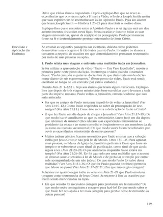 Deixe que vários alunos respondam. Depois explique-lhes que ao rever as
                experiências que ocorreram após a Primeira Visão, o Profeta Joseph Smith sentiu
                que suas experiências se assemelhavam às do Apóstolo Paulo. Peça aos alunos
                que leiam Joseph Smith — História 1:23–25 para descobrir o motivo disso.
                Explique-lhes que o encontro entre o Apóstolo Paulo e o rei Agripa será um dos
                acontecimentos discutidos nesta lição. Nessa ocasião e durante todas as suas
                viagens missionárias, apesar da rejeição e da perseguição, Paulo permaneceu
                firme na fé e destemidamente prestou testemunho de Jesus Cristo.

Discussão e     Ao ensinar as seguintes passagens das escrituras, discuta como podemos
Aplicação das   desenvolver uma coragem e fé tão fortes quanto Paulo. Incentive os alunos a
Escrituras      contarem a respeito de ocasiões em que destemidamente prestaram testemunho
                por meio de suas palavras ou ações.

                1. Paulo relata suas viagens e enfrenta uma multidão irada em Jerusalém.
                Se for utilizar a apresentação de vídeo “Paulo — Um Vaso Escolhido”, mostre a
                primeira parte neste ponto da lição. Interrompa o vídeo quando o narrador
                disser: “Paulo cumpriu as palavras do Senhor de que daria testemunho de Seu
                nome diante de reis e governantes.” (Nesse ponto do vídeo, Paulo está sendo
                escoltado ao longo de um corredor por vários soldados.)
                Discuta Atos 21:1–22:21. Peça aos alunos que leiam alguns versículos. Explique-
                lhes que depois de três viagens missionárias bem-sucedidas que o levaram a toda
                parte do império romano, Paulo voltou a Jerusalém, embora soubesse que isso
                seria arriscado.
                • Por que os amigos de Paulo tentaram impedi-lo de voltar a Jerusalém? (Ver
                  Atos 21:10–12.) Como Paulo respondeu ao saber da preocupação de seus
                  amigos? (Ver Atos 21:13.) Como isso mostra a dedicação de Paulo a Cristo?
                • O que fez Paulo um dia depois de chegar a Jerusalém? (Ver Atos 21:17–19.) De
                  que modo isso é semelhante ao que os missionários fazem hoje em dia depois
                  que retornam da missão? (Eles relatam suas experiências missionárias ao
                  presidente da estaca e ao sumo conselho e freqüentemente aos membros da ala
                  ou ramo na reunião sacramental.) De que modo vocês foram beneficiados por
                  ouvir as experiências missionárias de outras pessoas?
                • Muitos judeus cristãos ficaram ressentidos por Paulo ensinar que a salvação
                  vinha por Jesus Cristo e não pela lei de Moisés. (Atos 15:1–35) Para agradar
                  essas pessoas, os líderes da Igreja de Jerusalém pediram a Paulo que fosse ao
                  templo e se submetesse a um ritual de purificação, como sinal de que ainda
                  seguia a lei. (Atos 21:20–25) O que aconteceu enquanto Paulo estava no
                  templo? (Ver Atos 21:26–30. Ele foi agarrado por uma multidão que o acusou
                  de ensinar coisas contrárias à lei de Moisés e de profanar o templo por entrar
                  nele acompanhado de um não judeu.) De que modo Paulo foi salvo dessa
                  multidão? (Ver Atos 21:31–36.) O que fez Paulo quando o tribuno permitiu
                  que falasse ao povo? (Ver Atos 21:37–22:21.) Por que isso exigiu coragem?
                Relacione no quadro-negro todas as vezes em Atos 21–28 que Paulo mostrou
                coragem como testemunha de Jesus Cristo. Acrescente à lista as ocasiões que
                forem sendo mencionadas na lição.
                • Em que ocasião foi necessário coragem para prestarem seu testemunho? De
                  que modo vocês conseguiram a coragem para fazê-lo? De que modo saber o
                  que Paulo fez nos ajuda a ter mais coragem para prestar nosso testemunho às
                  outras pessoas?


                                                                                              159
 