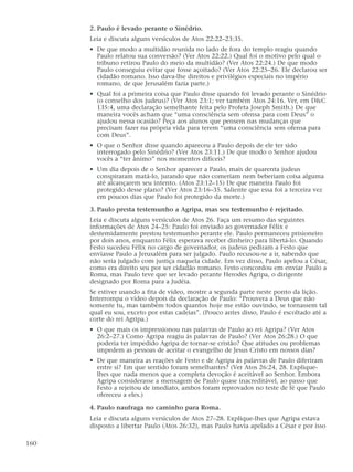 2. Paulo é levado perante o Sinédrio.
      Leia e discuta alguns versículos de Atos 22:22–23:35.
      • De que modo a multidão reunida no lado de fora do templo reagiu quando
        Paulo relatou sua conversão? (Ver Atos 22:22.) Qual foi o motivo pelo qual o
        tribuno retirou Paulo do meio da multidão? (Ver Atos 22:24.) De que modo
        Paulo conseguiu evitar que fosse açoitado? (Ver Atos 22:25–26. Ele declarou ser
        cidadão romano. Isso dava-lhe direitos e privilégios especiais no império
        romano, de que Jerusalém fazia parte.)
      • Qual foi a primeira coisa que Paulo disse quando foi levado perante o Sinédrio
        (o conselho dos judeus)? (Ver Atos 23:1; ver também Atos 24:16. Ver, em D&C
        135:4, uma declaração semelhante feita pelo Profeta Joseph Smith.) De que
        maneira vocês acham que “uma consciência sem ofensa para com Deus” o
        ajudou nessa ocasião? Peça aos alunos que pensem nas mudanças que
        precisam fazer na própria vida para terem “uma consciência sem ofensa para
        com Deus”.
      • O que o Senhor disse quando apareceu a Paulo depois de ele ter sido
        interrogado pelo Sinédrio? (Ver Atos 23:11.) De que modo o Senhor ajudou
        vocês a “ter ânimo” nos momentos difíceis?
      • Um dia depois de o Senhor aparecer a Paulo, mais de quarenta judeus
        conspiraram matá-lo, jurando que não comeriam nem beberiam coisa alguma
        até alcançarem seu intento. (Atos 23:12–15) De que maneira Paulo foi
        protegido desse plano? (Ver Atos 23:16–35. Saliente que essa foi a terceira vez
        em poucos dias que Paulo foi protegido da morte.)

      3. Paulo presta testemunho a Agripa, mas seu testemunho é rejeitado.
      Leia e discuta alguns versículos de Atos 26. Faça um resumo das seguintes
      informações de Atos 24–25: Paulo foi enviado ao governador Félix e
      destemidamente prestou testemunho perante ele. Paulo permaneceu prisioneiro
      por dois anos, enquanto Félix esperava receber dinheiro para libertá-lo. Quando
      Festo sucedeu Félix no cargo de governador, os judeus pediram a Festo que
      enviasse Paulo a Jerusalém para ser julgado. Paulo recusou-se a ir, sabendo que
      não seria julgado com justiça naquela cidade. Em vez disso, Paulo apelou a César,
      como era direito seu por ser cidadão romano. Festo concordou em enviar Paulo a
      Roma, mas Paulo teve que ser levado perante Herodes Agripa, o dirigente
      designado por Roma para a Judéia.
      Se estiver usando a fita de vídeo, mostre a segunda parte neste ponto da lição.
      Interrompa o vídeo depois da declaração de Paulo: “Prouvera a Deus que não
      somente tu, mas também todos quantos hoje me estão ouvindo, se tornassem tal
      qual eu sou, exceto por estas cadeias”. (Pouco antes disso, Paulo é escoltado até a
      corte do rei Agripa.)
      • O que mais os impressionou nas palavras de Paulo ao rei Agripa? (Ver Atos
        26:2–27.) Como Agripa reagiu às palavras de Paulo? (Ver Atos 26:28.) O que
        poderia ter impedido Agripa de tornar-se cristão? Que atitudes ou problemas
        impedem as pessoas de aceitar o evangelho de Jesus Cristo em nossos dias?
      • De que maneira as reações de Festo e de Agripa às palavras de Paulo diferiram
        entre si? Em que sentido foram semelhantes? (Ver Atos 26:24, 28. Explique-
        lhes que nada menos que a completa devoção é aceitável ao Senhor. Embora
        Agripa considerasse a mensagem de Paulo quase inacreditável, ao passo que
        Festo a rejeitou de imediato, ambos foram reprovados no teste de fé que Paulo
        ofereceu a eles.)

      4. Paulo naufraga no caminho para Roma.
      Leia e discuta alguns versículos de Atos 27–28. Explique-lhes que Agripa estava
      disposto a libertar Paulo (Atos 26:32), mas Paulo havia apelado a César e por isso

160
 