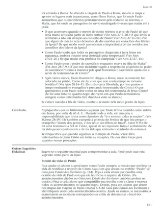 Lição 38

                   foi enviado a Roma. Ao discutir a viagem de Paulo a Roma, mostre o mapa e
                   aponte os lugares mais importantes, como Bons Portos, que foi onde Paulo
                   aconselhou que os marinheiros permanecessem pelo restante do inverno, e
                   Malta, que foi onde os passageiros do navio naufragado tiveram que nadar até a
                   praia.
                   • O que aconteceu quando o mestre do navio rejeitou o aviso de Paulo de que
                     seria muito arriscado partir de Bons Portos? (Ver Atos 27:7–20.) O que levou o
                     centurião a não dar atenção ao conselho de Paulo? (Ver Atos 27:11–12.) Por
                     que alguns de nós às vezes deixamos de dar ouvidos aos conselhos dos líderes
                     da Igreja? De que modo vocês aprenderam a importância de dar ouvidos aos
                     conselhos dos líderes da Igreja?
                   • Como Paulo soube que todos os passageiros chegariam à terra firme em
                     segurança, embora o navio seria destruído pela tempestade? (Ver Atos
                     27:21–26.) De que modo essa profecia foi cumprida? (Ver Atos 27:27–44.)
                   • Como Paulo usou o poder do sacerdócio enquanto estava na ilha de Malta?
                     (Ver Atos 28:7–9.) O que esse incidente sugere a respeito do propósito do poder
                     do sacerdócio? Como a maneira pela qual honramos o sacerdócio ajuda-nos a
                     servir de testemunhas de Cristo?
                   • Após vários meses, Paulo finalmente chegou a Roma, onde novamente foi
                     colocado na prisão. Como ele fez com que esse contratempo se tornasse
                     benéfico? (Ver Atos 28:16–31. Ele tinha certa liberdade, por isso passou o
                     tempo ensinando o evangelho e prestando testemunho de Cristo.) O que
                     aprendemos com Paulo sobre como ser uma fiel testemunha de Jesus Cristo?
                     (Se fez uma lista no quadro-negro das vezes em que Paulo demonstrou
                     coragem como testemunha fiel, discuta-a com os alunos.)
                   Se estiver usando a fita de vídeo, mostre o restante dela neste ponto da lição.

Conclusão          Explique-lhes que os historiadores supõem que Paulo tenha morrido como mártir
                   em Roma, por volta de 65 d. C.. Durante toda a vida, ele cumpriu a
                   responsabilidade que tinha como Apóstolo de “ir e ensinar todas as nações”. (Ver
                   Mateus 28:19.) Ele também cumpriu a profecia do Senhor de que iria pregar o
                   evangelho “diante dos gentios, e dos reis e dos filhos de Israel”. (Atos 9:15) Ele
                   foi uma testemunha fiel de Cristo, apesar de ser injuriado física e verbalmente, de
                   ter sido preso injustamente e de ter tido que enfrentar catástrofes da natureza.
                   Testifique-lhes que quando seguimos o exemplo de Paulo, sendo fiéis
                   testemunhas de Jesus Cristo em todas as situações, Ele nos dará forças para
                   suportar nossas provações.

Outras Sugestões
Didáticas          Sugere-se o seguinte material para complementar a aula. Você pode usar esta
                   sugestão como parte da lição.

                   Estudo da vida de Paulo
                   Para ajudar os alunos a apreciarem como Paulo cumpriu a missão que recebeu na
                   vida de testificar a respeito de Cristo, faça com que abram no verbete “Paulo” do
                   Guia para Estudo das Escrituras (p. 164). Peça a cada aluno que escolha uma
                   ocasião da vida de Paulo em que ele testificou a respeito de Cristo. (Os
                   acontecimentos citados no Guia para Estudo das Escrituras também podem ser
                   usados.) Peça a cada aluno que compartilhe sua escolha com a classe e escreva
                   todos os acontecimentos no quadro-negro. Depois, peça aos alunos que abram
                   nos mapas das viagens de Paulo (mapas 6–8 do Guia para Estudo das Escrituras) e
                   identifiquem onde cada acontecimento ocorreu. Ajude os alunos, se necessário, a
                   examinarem as escrituras correspondentes a fim de determinar o local dos
                   acontecimentos.

                                                                                                     161
 