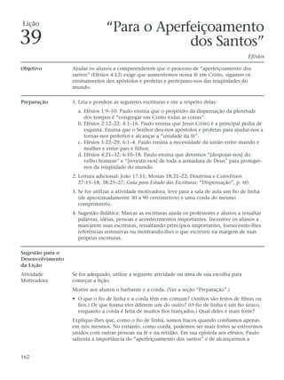 Lição
                                 “Para o Aperfeiçoamento
39                                            dos Santos”
                                                                                                Efésios

Objetivo          Ajudar os alunos a compreenderem que o processo de “aperfeiçoamento dos
                  santos” (Efésios 4:12) exige que aumentemos nossa fé em Cristo, sigamos os
                  ensinamentos dos apóstolos e profetas e protejamo-nos das iniqüidades do
                  mundo.

Preparação        1. Leia e pondere as seguintes escrituras e ore a respeito delas:
                    a. Efésios 1:9–10. Paulo ensina que o propósito da dispensação da plenitude
                       dos tempos é “congregar em Cristo todas as coisas”.
                    b. Efésios 2:12–22: 4:1–16. Paulo ensina que Jesus Cristo é a principal pedra de
                       esquina. Ensina que o Senhor deu-nos apóstolos e profetas para ajudar-nos a
                       tornar-nos perfeitos e alcançar a “unidade da fé”.
                    c. Efésios 5:22–29; 6:1–4. Paulo ensina a necessidade da união entre marido e
                       mulher e entre pais e filhos.
                    d. Efésios 4:21–32; 6:10–18. Paulo ensina que devemos “[despojar-nos] do
                       velho homem” e “[revestir-nos] de toda a armadura de Deus” para proteger-
                       nos da iniqüidade do mundo.
                  2. Leitura adicional: João 17:11; Mosias 18:21–22; Doutrina e Convênios
                     27:15–18; 38:25–27; Guia para Estudo das Escrituras: “Dispensação”, p. 60.
                  3. Se for utilizar a atividade motivadora, leve para a sala de aula um fio de linha
                     (de aproximadamente 30 a 90 centímetros) e uma corda do mesmo
                     comprimento.
                  4. Sugestão didática: Marcar as escrituras ajuda os professores e alunos a ressaltar
                     palavras, idéias, pessoas e acontecimentos importantes. Incentive os alunos a
                     marcarem suas escrituras, ressaltando princípios importantes, fornecendo-lhes
                     referências remissivas ou mostrando-lhes o que escreveu na margem de suas
                     próprias escrituras.

Sugestão para o
Desenvolvimento
da Lição
Atividade         Se for adequado, utilize a seguinte atividade ou uma de sua escolha para
Motivadora        começar a lição.
                  Mostre aos alunos o barbante e a corda. (Ver a seção “Preparação”.)
                  • O que o fio de linha e a corda têm em comum? (Ambos são feitos de fibras ou
                    fios.) De que forma eles diferem um do outro? (O fio de linha é um fio único,
                    enquanto a corda é feita de muitos fios trançados.) Qual deles é mais forte?
                  Explique-lhes que, como o fio de linha, somos fracos quando confiamos apenas
                  em nós mesmos. No entanto, como corda, podemos ser mais fortes se estivermos
                  unidos com outras pessoas na fé e na retidão. Em sua epístola aos efésios, Paulo
                  salienta a importância do “aperfeiçoamento dos santos” e de alcançarmos a


162
 