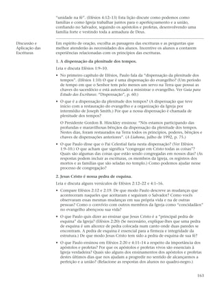 “unidade na fé”. (Efésios 4:12–13) Esta lição discute como podemos como
                famílias e como Igreja trabalhar juntos para o aperfeiçoamento e a união,
                confiando no Salvador, seguindo os apóstolos e profetas, desenvolvendo uma
                família forte e vestindo toda a armadura de Deus.

Discussão e     Em espírito de oração, escolha as passagens das escrituras e as perguntas que
Aplicação das   melhor atenderão às necessidades dos alunos. Incentive os alunos a contarem
Escrituras      experiências relacionadas com os princípios das escrituras.

                1. A dispensação da plenitude dos tempos.
                Leia e discuta Efésios 1:9–10.
                • No primeiro capítulo de Efésios, Paulo fala da “dispensação da plenitude dos
                  tempos”. (Efésios 1:10) O que é uma dispensação do evangelho? (Um período
                  de tempo em que o Senhor tem pelo menos um servo na Terra que possui as
                  chaves do sacerdócio e está autorizado a ministrar o evangelho. Ver Guia para
                  Estudo das Escrituras: “Dispensação”, p. 60.)
                • O que é a dispensação da plenitude dos tempos? (A dispensação que teve
                  início com a restauração do evangelho e a organização da Igreja por
                  intermédio de Joseph Smith.) Por que a nossa dispensação é chamada de
                  plenitude dos tempos?
                  O Presidente Gordon B. Hinckley ensinou: “Nós estamos participando das
                  profundas e maravilhosas bênçãos da dispensação da plenitude dos tempos.
                  Nestes dias, foram restaurados na Terra todos os princípios, poderes, bênçãos e
                  chaves de dispensações anteriores”. (A Liahona, julho de 1992, p. 75.)
                • O que Paulo disse que o Pai Celestial faria nesta dispensação? (Ver Efésios
                  1:9–10.) O que acham que significa “congregar em Cristo todas as coisas”?
                  Quais são algumas das coisas que estão sendo congregadas em nossos dias? (As
                  respostas podem incluir as escrituras, os membros da Igreja, os registros dos
                  mortos e as famílias que são seladas no templo.) Como podemos ajudar nesse
                  processo de congregação?

                2. Jesus Cristo é nossa pedra de esquina.
                Leia e discuta alguns versículos de Efésios 2:12–22 e 4:1–16.
                • Compare Efésios 2:12 e 2:19. De que modo Paulo descreve as mudanças que
                  aconteceram naqueles que aceitaram e seguiram o Salvador? Como vocês
                  observaram essas mesmas mudanças em sua própria vida e na de outras
                  pessoas? Como o convívio com outros membros da Igreja como “concidadãos”
                  no evangelho abençoou sua vida?
                • O que Paulo quis dizer ao ensinar que Jesus Cristo é a “principal pedra de
                  esquina” da Igreja? (Efésios 2:20) (Se necessário, explique-lhes que uma pedra
                  de esquina é um alicerce de pedra colocada num canto onde duas paredes se
                  encontram. A pedra de esquina é essencial para a firmeza e integridade da
                  estrutura.) De que modo Jesus Cristo tem sido a pedra de esquina de sua fé?
                • O que Paulo ensinou em Efésios 2:20 e 4:11–14 a respeito da importância dos
                  apóstolos e profetas? Por que os apóstolos e profetas vivos são essenciais à
                  Igreja verdadeira? Quais são alguns dos ensinamentos dos apóstolos e profetas
                  destes últimos dias que nos ajudam a progredir no sentido de alcançarmos a
                  perfeição e a união? (Relacione as respostas dos alunos no quadro-negro.)


                                                                                                163
 