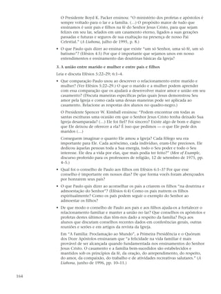 O Presidente Boyd K. Packer ensinou: “O ministério dos profetas e apóstolos é
        sempre voltado para o lar e a família. (…) O propósito maior de tudo que
        ensinamos é unir pais e filhos na fé do Senhor Jesus Cristo, para que sejam
        felizes em seu lar, selados em um casamento eterno, ligados a suas gerações
        passadas e futuras e seguros de sua exaltação na presença de nosso Pai
        Celestial.” (A Liahona, julho de 1995, p. 8.)
      • O que Paulo quis dizer ao ensinar que existe “um só Senhor, uma só fé, um só
        batismo”? (Efésios 4:5) Por que é importante que sejamos unos em nosso
        entendimentos e ensinamento das doutrinas básicas da Igreja?

      3. A união entre marido e mulher e entre pais e filhos
      Leia e discuta Efésios 5:22–29; 6:1–4.
      • Que comparação Paulo usou ao descrever o relacionamento entre marido e
        mulher? (Ver Efésios 5:22–29.) O que o marido e a mulher podem aprender
        com essa comparação que os ajudará a desenvolver maior amor e união em seu
        casamento? (Discuta maneiras específicas pelas quais Jesus demonstrou Seu
        amor pela Igreja e como cada uma dessas maneiras pode ser aplicada ao
        casamento. Relacione as respostas dos alunos no quadro-negro.)
        O Presidente Spencer W. Kimball ensinou: “Podem encontrar em todas as
        santas escrituras uma ocasião em que o Senhor Jesus Cristo tenha deixado Sua
        Igreja desamparada? (…) Ele foi fiel? Foi sincero? Existe algo de bom e digno
        que Ele deixou de oferecer a ela? É isso que pedimos — o que Ele pede dos
        maridos (…)
        Conseguem imaginar o quanto Ele amou a Igreja? Cada fôlego seu era
        importante para Ele. Cada acréscimo, cada indivíduo, eram-Lhe preciosos. Ele
        dedicou àquelas pessoas toda a Sua energia, todo o Seu poder e todo o Seu
        interesse. Ele deu a vida por elas, que mais podia ter feito?” (Men of Example,
        discurso proferido para os professores de religião, 12 de setembro de 1975, pp.
        4–5.)
      • Qual foi o conselho de Paulo aos filhos em Efésios 6:1–3? Por que esse
        conselho é importante em nossos dias? De que forma vocês foram abençoados
        por honrarem seus pais?
      • O que Paulo quis dizer ao aconselhar os pais a criarem os filhos “na doutrina e
        admoestação do Senhor”? (Efésios 6:4) Como os pais nutrem os filhos
        espiritualmente? Como os pais podem seguir o exemplo do Senhor ao
        admoestar os filhos?
      • De que modo o conselho de Paulo aos pais e aos filhos ajuda-os a fortalecer o
        relacionamento familiar e manter a união no lar? Que conselhos os apóstolos e
        profetas destes últimos dias têm-nos dado a respeito da família? Peça aos
        alunos que discutam conselhos recentes dados em conferências gerais, outras
        reuniões e serões e em artigos da revista da Igreja.
        Em “A Família: Proclamação ao Mundo”, a Primeira Presidência e o Quórum
        dos Doze Apóstolos ensinaram que “a felicidade na vida familiar é mais
        provável de ser alcançada quando fundamentada nos ensinamentos do Senhor
        Jesus Cristo. O casamento e a família bem-sucedidos são estabelecidos e
        mantidos sob os princípios da fé, da oração, do arrependimento, do respeito,
        do amor, da compaixão, do trabalho e de atividades recreativas salutares.” (A
        Liahona, junho de 1996, pp. 10–11.)


164
 