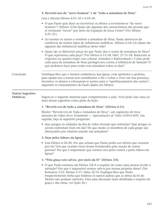 Lição 39

                   4. Revestir-nos do “novo homem” e de “toda a armadura de Deus”
                   Leia e discuta Efésios 4:21–32 e 6:10–18.
                   • O que Paulo quis dizer ao incentivar os efésios a revestirem-se “do novo
                     homem”? (Efésios 4:24) Quais são algumas das características das pessoas que
                     se tornaram “novas” por meio da Expiação de Jesus Cristo? (Ver Efésios
                     4:21–32.)
                   • Ao exortar os santos a vestirem a armadura de Deus, Paulo alertou-os da
                     existência de muitos tipos de influências maléficas. (Efésios 6:10–12) Quais são
                     algumas das influências maléficas desta vida?
                   • Quais são as diferentes peças do que Paulo deu o nome de armadura de Deus?
                     O que representa cada peça? (Ver Efésios 6:13–18; D&C 27:15–18. Relacione as
                     respostas no quadro-negro nas colunas Armadura e Representação.) Como pode
                     cada peça da armadura de Deus proteger-nos contra a influência de Satanás? O
                     que podemos fazer para vestir essa armadura todos os dias?

Conclusão          Testifique-lhes que o Senhor estabeleceu Sua Igreja, com apóstolos e profetas,
                   para ajudar-nos a tornar-nos semelhantes a Ele e voltar a viver em Sua presença.
                   Incentive os alunos a esforçarem-se juntos para o “aperfeiçoamento dos santos”,
                   seguindo os ensinamentos de Paulo dados em Efésios.

Outras Sugestões
Didáticas          Sugere-se o seguinte material para complementar a aula. Você pode usar uma ou
                   mais dessas sugestões como parte da lição.

                   1. “Revesti-vos de toda a armadura de Deus” (Efésios 6:11)
                   Mostre “Revesti-vos de Toda a Armadura de Deus”, um segmento de treze
                   minutos do vídeo Novo Testamento — Apresentações de Vídeo (53914 059). Em
                   seguida, faça as seguintes perguntas:
                   • Que perigos os soldados da fita de vídeo tiveram que enfrentar? Que perigos os
                     jovens enfrentam hoje em dia? De que modo os membros de cada grupo são
                     abençoados por estarem usando sua armadura?

                   2. Orar pelos líderes da Igreja
                   • Leia Efésios 6:18–20. Por que acham que Paulo pediu aos efésios que orassem
                     por ele? Em que ocasião vocês foram fortalecidos pela oração de outras
                     pessoas? Por que é importante que oremos uns pelos outros e pelos líderes da
                     Igreja?

                   3. “Pela graça sois salvos, por meio da fé” (Efésios 2:8)
                   • O que Paulo ensinou em Efésios 2:8–9 a respeito de como uma pessoa recebe a
                     salvação? Por que é impossível sermos salvos por nossas próprias obras? (Ver
                     Romanos 3:23; Mosias 3:17; Alma 22:14. Explique-lhes que Paulo
                     freqüentemente tinha que lembrar os santos judeus que as obras da lei de
                     Moisés não podiam salvá-los. Para uma discussão mais detalhada a respeito da
                     graça e das obras, ver lição 36.)




                                                                                                  165
 