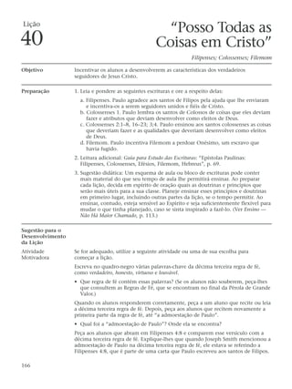 Lição
                                                       “Posso Todas as
40                                                   Coisas em Cristo”
                                                                     Filipenses; Colossenses; Filemom

Objetivo          Incentivar os alunos a desenvolverem as características dos verdadeiros
                  seguidores de Jesus Cristo.

Preparação        1. Leia e pondere as seguintes escrituras e ore a respeito delas:
                    a. Filipenses. Paulo agradece aos santos de Filipos pela ajuda que lhe enviaram
                       e incentiva-os a serem seguidores unidos e fiéis de Cristo.
                    b. Colossenses 1. Paulo lembra os santos de Colossos de coisas que eles deviam
                       fazer e atributos que deviam desenvolver como eleitos de Deus.
                    c. Colossenses 2:1–8, 16–23; 3;4. Paulo ensinou aos santos colossenses as coisas
                       que deveriam fazer e as qualidades que deveriam desenvolver como eleitos
                       de Deus.
                    d. Filemom. Paulo incentiva Filemom a perdoar Onésimo, um escravo que
                       havia fugido.
                  2. Leitura adicional: Guia para Estudo das Escrituras: “Epístolas Paulinas:
                     Filipenses, Colossenses, Efésios, Filemom, Hebreus”, p. 69.
                  3. Sugestão didática: Um esquema de aula ou bloco de escrituras pode conter
                     mais material do que seu tempo de aula lhe permitirá ensinar. Ao preparar
                     cada lição, decida em espírito de oração quais as doutrinas e princípios que
                     serão mais úteis para a sua classe. Planeje ensinar esses princípios e doutrinas
                     em primeiro lugar, incluindo outras partes da lição, se o tempo permitir. Ao
                     ensinar, contudo, esteja sensível ao Espírito e seja suficientemente flexível para
                     mudar o que tinha planejado, caso se sinta inspirado a fazê-lo. (Ver Ensino —
                     Não Há Maior Chamado, p. 113.)

Sugestão para o
Desenvolvimento
da Lição
Atividade         Se for adequado, utilize a seguinte atividade ou uma de sua escolha para
Motivadora        começar a lição.
                  Escreva no quadro-negro várias palavras-chave da décima terceira regra de fé,
                  como verdadeiro, honesto, virtuoso e louvável.
                  • Que regra de fé contém essas palavras? (Se os alunos não souberem, peça-lhes
                    que consultem as Regras de Fé, que se encontram no final da Pérola de Grande
                    Valor.)
                  Quando os alunos responderem corretamente, peça a um aluno que recite ou leia
                  a décima terceira regra de fé. Depois, peça aos alunos que recitem novamente a
                  primeira parte da regra de fé, até “a admoestação de Paulo”.
                  • Qual foi a “admoestação de Paulo”? Onde ela se encontra?
                  Peça aos alunos que abram em Filipenses 4:8 e comparem esse versículo com a
                  décima terceira regra de fé. Explique-lhes que quando Joseph Smith mencionou a
                  admoestação de Paulo na décima terceira regra de fé, ele estava se referindo a
                  Filipenses 4:8, que é parte de uma carta que Paulo escreveu aos santos de Filipos.

166
 