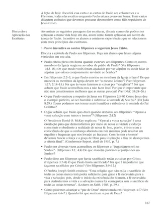 A lição de hoje discutirá essa carta e as cartas de Paulo aos colossenses e a
                Filemom, todas elas escritas enquanto Paulo estava preso em Roma. Essas cartas
                discutem atributos que devemos procurar desenvolver como fiéis seguidores de
                Jesus Cristo.

Discussão e     Ao ensinar as seguintes passagens das escrituras, discuta como elas podem ser
Aplicação das   aplicadas a nossa vida hoje em dia, assim como foram aplicadas aos santos da
Escrituras      época de Paulo. Incentive os alunos a contarem experiências que se relacionem
                com esses princípios das escrituras.

                1. Paulo incentiva os santos filipenses a seguirem Jesus Cristo.
                Discuta a epístola de Paulo aos filipenses. Peça aos alunos que leiam alguns
                versículos em voz alta.
                • Paulo estava preso em Roma quando escreveu aos filipenses. Como os outros
                  membros da Igreja reagiram ao saber da prisão de Paulo? (Ver Filipenses
                  1:12–18.) De que modo vocês foram ajudados por ver alguém ou ouvir falar de
                  alguém que estava corajosamente servindo ao Senhor?
                • Em Filipenses 2:2–3, o que Paulo exortou os membros da Igreja a fazer? De que
                  maneira os membros da Igreja devem ter “o mesmo ânimo”? (Ver Filipenses
                  1:27; 2:14–15.) Por que às vezes fazemos as coisas por “vanglória”? Por que
                  acham que Paulo aconselhou-nos a não fazer isso? Por que é importante que
                  não nos consideremos melhores que as outras pessoas? (Ver D&C 38:24–26.)
                • O que Paulo ensinou a respeito de Jesus em Filipenses 2:5–8? Como Jesus deu
                  o exemplo perfeito, ao ser humilde e submisso à vontade de Seu Pai? (Ver João
                  8:29.) Como podemos nos tornar mais humildes e submissos à vontade do Pai
                  Celestial?
                • O que acham que Paulo quis dizer quando declarou aos filipenses: “Operai a
                  vossa salvação com temor e tremor”? (Filipenses 2:12)
                  O Presidente David O. McKay explicou: “‘Operai a vossa salvação’ é uma
                  exortação para que demonstremos por meio de nossa atividade e esforço
                  consciente e obediente a realidade de nossa fé. Isso, porém, é feito com a
                  consciência de que a confiança absoluta em nós mesmos pode resultar em
                  orgulho e fraquezas que nos levarão ao fracasso. Com ‘temor e tremor’
                  devemos buscar a força e a graça de Deus para inspiração a fim de alcançarmos
                  a vitória final”. (Conference Report, abril de 1957, p. 7.)
                • Paulo por diversas vezes aconselhou os filipenses a “[regozijarem-se] no
                  Senhor”. (Filipenses 3:1; 4:4) De que maneira podemos regozijar-nos no
                  Senhor?
                • Paulo disse aos filipenses que havia sacrificado todas as coisas por Cristo.
                  (Filipenses 3:7–8) O que Paulo havia sacrificado? Por que é importante que
                  façamos sacrifícios por Cristo? (Ver Filipenses 3:9–12.)
                  O Profeta Joseph Smith ensinou: “Uma religião que não exija o sacrifício de
                  todas as coisas nunca terá poder suficiente para gerar a fé necessária para a
                  vida e salvação; pois, desde o início da existência do homem, a fé necessária
                  para desfrutarmos a vida e a salvação nunca foi conseguida sem o sacrifício de
                  todas as coisas terrenas”. (Lectures on Faith, 1985, p. 69.)
                • Como podemos alcançar a “paz de Deus” mencionada em Filipenses 4:7? (Ver
                  Filipenses 4:6–7.) Quando foi que sentiram a paz de Deus?


                                                                                                 167
 