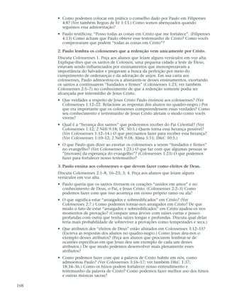 • Como podemos colocar em prática o conselho dado por Paulo em Filipenses
        4:8? (Ver também Regras de Fé 1:13.) Como somos abençoados quando
        seguimos essa admoestação?
      • Paulo testificou: “Posso todas as coisas em Cristo que me fortalece”. (Filipenses
        4:13) Como acham que Paulo obteve esse testemunho de Cristo? Como vocês
        comprovaram que podem “todas as coisas em Cristo”?

      2. Paulo lembra os colossenses que a redenção vem unicamente por Cristo.
      Discuta Colossenses 1. Peça aos alunos que leiam alguns versículos em voz alta.
      Explique-lhes que os santos de Colossos, uma pequena cidade a leste de Éfeso,
      estavam sendo influenciados por ensinamentos que menosprezavam a
      importância do Salvador e pregavam a busca da perfeição por meio do
      cumprimento de ordenanças e da adoração de anjos. Em sua carta aos
      colossenses, Paulo admoestou-os a afastarem-se desses ensinamentos, exortando
      os santos a continuarem “fundados e firmes” (Colossenses 1:23; ver também
      Colossenses 2:5–7) no conhecimento de que a redenção somente podia ser
      alcançada por intermédio de Jesus Cristo.
      • Que verdades a respeito de Jesus Cristo Paulo ensinou aos colossenses? (Ver
        Colossenses 1:12–22. Relacione as respostas dos alunos no quadro-negro.) Por
        que era importante que os colossenses compreendessem essas verdades? Como
        seu conhecimento e testemunho de Jesus Cristo afetam o modo como vocês
        vivem?
      • Qual é a “herança dos santos” que poderemos receber do Pai Celestial? (Ver
        Colossenses 1:12; 2 Néfi 9:18; DC 50:5.) Quem torna essa herança possível?
        (Ver Colossenses 1:12–14.) O que precisamos fazer para receber essa herança?
        (Ver Colossenses 1:10–12; 2 Néfi 9:18; Alma 5:51; D&C 50:5.)
      • O que Paulo quis dizer ao exortar os colossenses a serem “fundados e firmes”
        no evangelho? (Ver Colossenses 1:23.) O que faz com que algumas pessoas se
        “[movam] da esperança do evangelho”? (Colossenses 1:23) O que podemos
        fazer para fortalecer nosso testemunho?

      3. Paulo ensina aos colossenses o que devem fazer como eleitos de Deus.
      Discuta Colossenses 2:1–8, 16–23; 3; 4. Peça aos alunos que leiam alguns
      versículos em voz alta.
      • Paulo queria que os santos tivessem os corações “unidos em amor” e no
        conhecimento de Deus, o Pai, e Jesus Cristo. (Colossenses 2:2–3) Como
        podemos fazer com que isso aconteça em nosso próprio ramo ou ala?
      • O que significa estar “arraigados e sobreedificados” em Cristo? (Ver
        Colossenses 2:7.) Como podemos tornar-nos arraigados em Cristo? De que
        modo o fato de estar “arraigados e sobreedificados” em Cristo ajudou-os nos
        momentos de provação? (Compare uma árvore com raízes curtas e pouco
        profundas com outra que tenha raízes longas e profundas. Discuta qual delas
        teria mais probabilidade de sobreviver a provações como tempestades e seca.)
      • Que atributos dos “eleitos de Deus” estão alistados em Colossenses 3:12–15?
        (Escreva as respostas dos alunos no quadro-negro.) Como Jesus deu-nos o
        exemplo desses atributos? (Peça aos alunos que procurem lembrar-se de
        ocasiões específicas em que Jesus deu um exemplo de cada um desses
        atributos.) De que modo podemos desenvolver mais plenamente esses
        atributos?
      • Como podemos fazer com que a palavra de Cristo habite em nós, como
        admoestou Paulo? (Ver Colossenses 3:16–17; ver também D&C 1:37;
        18:34–36.) Como os hinos podem fortalecer nosso entendimento e
        testemunho da palavra de Cristo? Como podemos fazer melhor uso dos hinos
        e outras músicas sacras?

168
 