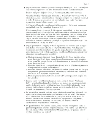 Lição 2

• O que Maria ficou sabendo por meio do anjo Gabriel? (Ver Lucas 1:26–33.) Por
  que o Salvador precisava ser filho de uma mãe mortal e um Pai imortal?
  Falando a respeito de Jesus Cristo, o Élder Bruce R. McConkie ensinou:
  “Deus foi Seu Pai, o Personagem Imortal (…) de quem Ele herdou o poder da
  imortalidade, que é a capacidade de viver para sempre; ou, ao decidir morrer, é
  o poder de erguer-se novamente em imortalidade, para então viver para
  sempre sem jamais voltar a morrer (…)
  (…) Maria foi Sua mãe, a mulher mortal de quem (…) Ele herdou o poder da
  mortalidade, que é a capacidade de morrer (…)
  Foi por causa dessa (…) mescla de divindade e mortalidade em uma só pessoa
  que o nosso Senhor conseguiu levar a efeito a expiação infinita e eterna. Por
  Deus ser Seu Pai e Maria Sua mãe, Ele tinha o poder de viver ou morrer, à Sua
  escolha, e ao escolher dar a Sua vida, Ele teve o poder de tomá-La de novo, e
  depois, de uma maneira que nos é incompreensível, levar a efeito a
  ressurreição de todos os homens, para que se ergam de entre os mortos”. [The
  Promised Messiah (1978), pp. 470–471.]
• O que aprendemos a respeito de Maria a partir de sua conversa com o anjo e
  com Isabel? (Ver Lucas 1:26–38; 45–49; ver também Alma 7:10. Faça um
  resumo das respostas dos alunos no quadro-negro. Se estiver ensinando uma
  classe de jovens, você poderá sugerir que considerem Maria como uma jovem
  digna cujo exemplo deve ser seguido.)
  a. Maria achou graça diante de Deus. (Lucas 1:28, 30) O que significa achar
     graça diante de Deus? A que outras fontes algumas pessoas recorrem para
     achar graça? De que modo isso pode fazer com que se torne difícil acharmos
     graça diante de Deus?
  b. Maria foi digna de ter a companhia do Senhor. (Lucas 1:28) O que podemos
     fazer para sermos dignos dessa bênção?
  c. Maria foi humilde e submissa à vontade do Senhor. (Lucas 1:38, 48) Por que
     é importante que nos submetamos à vontade do Senhor? Como podemos
     tornar-nos mais humildes e submissos?
  d. Maria alegrou-se em seu Salvador. (Lucas 1:47) Como podemos alegrar-nos
     no Salvador?
• Por que Isabel e seu filho se alegraram com a visita de Maria? (Ver Lucas
  1:39–44; ver também Lucas 1:15. Explique aos alunos que um dos principais
  papéis do Espírito Santo é testificar de Jesus Cristo.) Se for adequado, conte
  como o Espírito Santo o ajudou a ganhar um testemunho de Jesus Cristo e
  convide outras pessoas a fazerem o mesmo.
• De que modo o amor de José por Maria foi posto à prova? (Ver Mateus 1:18.)
  Como José reagiu quando soube que Maria esperava um bebê? (Ver Mateus
  1:19. Saliente que, de acordo com a lei, José poderia ter acusado Maria de
  violar o convênio matrimonial e tê-la levado a julgamento, que poderia
  resultar em sentença de morte. Em vez disso, ele resolveu liberá-la
  discretamente do contrato de casamento.)
• De que maneira o Pai Celestial ajudou José a aceitar a condição de Maria e
  preparar-se para suas próprias responsabilidades? (Ver Mateus 1:20–23.) O que
  fez José em resposta a esse sonho? (Ver Mateus 1:24–25.) O que essa atitude
  revela a respeito de seu caráter?



                                                                                   7
 
