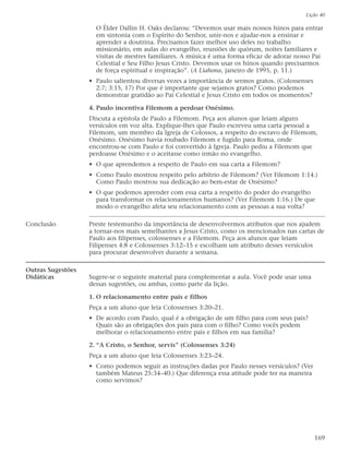 Lição 40

                     O Élder Dallin H. Oaks declarou: “Devemos usar mais nossos hinos para entrar
                     em sintonia com o Espírito do Senhor, unir-nos e ajudar-nos a ensinar e
                     aprender a doutrina. Precisamos fazer melhor uso deles no trabalho
                     missionário, em aulas do evangelho, reuniões de quórum, noites familiares e
                     visitas de mestres familiares. A música é uma forma eficaz de adorar nosso Pai
                     Celestial e Seu Filho Jesus Cristo. Devemos usar os hinos quando precisarmos
                     de força espiritual e inspiração”. (A Liahona, janeiro de 1995, p. 11.)
                   • Paulo salientou diversas vezes a importância de sermos gratos. (Colossenses
                     2:7; 3:15, 17) Por que é importante que sejamos gratos? Como podemos
                     demonstrar gratidão ao Pai Celestial e Jesus Cristo em todos os momentos?

                   4. Paulo incentiva Filemom a perdoar Onésimo.
                   Discuta a epístola de Paulo a Filemom. Peça aos alunos que leiam alguns
                   versículos em voz alta. Explique-lhes que Paulo escreveu uma carta pessoal a
                   Filemom, um membro da Igreja de Colossos, a respeito do escravo de Filemom,
                   Onésimo. Onésimo havia roubado Filemom e fugido para Roma, onde
                   encontrou-se com Paulo e foi convertido à Igreja. Paulo pediu a Filemom que
                   perdoasse Onésimo e o aceitasse como irmão no evangelho.
                   • O que aprendemos a respeito de Paulo em sua carta a Filemom?
                   • Como Paulo mostrou respeito pelo arbítrio de Filemom? (Ver Filemom 1:14.)
                     Como Paulo mostrou sua dedicação ao bem-estar de Onésimo?
                   • O que podemos aprender com essa carta a respeito do poder do evangelho
                     para transformar os relacionamentos humanos? (Ver Filemom 1:16.) De que
                     modo o evangelho afeta seu relacionamento com as pessoas a sua volta?

Conclusão          Preste testemunho da importância de desenvolvermos atributos que nos ajudem
                   a tornar-nos mais semelhantes a Jesus Cristo, como os mencionados nas cartas de
                   Paulo aos filipenses, colossenses e a Filemom. Peça aos alunos que leiam
                   Filipenses 4:8 e Colossenses 3:12–15 e escolham um atributo desses versículos
                   para procurar desenvolver durante a semana.

Outras Sugestões
Didáticas          Sugere-se o seguinte material para complementar a aula. Você pode usar uma
                   dessas sugestões, ou ambas, como parte da lição.

                   1. O relacionamento entre pais e filhos
                   Peça a um aluno que leia Colossenses 3:20–21.
                   • De acordo com Paulo, qual é a obrigação de um filho para com seus pais?
                     Quais são as obrigações dos pais para com o filho? Como vocês podem
                     melhorar o relacionamento entre pais e filhos em sua família?

                   2. “A Cristo, o Senhor, servis” (Colossenses 3:24)
                   Peça a um aluno que leia Colossenses 3:23–24.
                   • Como podemos seguir as instruções dadas por Paulo nesses versículos? (Ver
                     também Mateus 25:34–40.) Que diferença essa atitude pode ter na maneira
                     como servimos?




                                                                                                   169
 