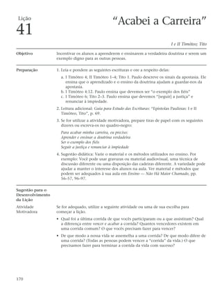 Lição
                                                  “Acabei a Carreira”
41
                                                                                      I e II Timóteo; Tito

Objetivo          Incentivar os alunos a aprenderem e ensinarem a verdadeira doutrina e serem um
                  exemplo digno para as outras pessoas.

Preparação        1. Leia e pondere as seguintes escrituras e ore a respeito delas:
                    a. I Timóteo 4; II Timóteo 1–4; Tito 1. Paulo descreve os sinais da apostasia. Ele
                       ensina que o aprendizado e o ensino da doutrina ajudam a guardar-nos da
                       apostasia.
                    b. I Timóteo 4:12. Paulo ensina que devemos ser “o exemplo dos fiéis”
                    c. I Timóteo 6; Tito 2–3. Paulo ensina que devemos “[seguir] a justiça” e
                       renunciar à impiedade.
                  2. Leitura adicional: Guia para Estudo das Escrituras: “Epístolas Paulinas: I e II
                     Timóteo, Tito”, p. 69.
                  3. Se for utilizar a atividade motivadora, prepare tiras de papel com os seguintes
                     dizeres ou escreva-os no quadro-negro:
                    Para acabar minha carreira, eu preciso:
                    Aprender e ensinar a doutrina verdadeira
                    Ser o exemplo dos fiéis
                    Seguir a justiça e renunciar à impiedade
                  4. Sugestão didática: Varie o material e os métodos utilizados no ensino. Por
                     exemplo: Você pode usar gravuras ou material audiovisual, uma técnica de
                     discussão diferente ou uma disposição das cadeiras diferente. A variedade pode
                     ajudar a manter o interesse dos alunos na aula. Ver material e métodos que
                     podem ser adequados à sua aula em Ensino — Não Há Maior Chamado, pp.
                     56–57, 96–97.

Sugestão para o
Desenvolvimento
da Lição
Atividade         Se for adequado, utilize a seguinte atividade ou uma de sua escolha para
Motivadora        começar a lição.
                  • Qual foi a última corrida de que vocês participaram ou a que assistiram? Qual
                    a diferença entre vencer e acabar a corrida? Quantos vencedores existem em
                    uma corrida comum? O que vocês precisam fazer para vencer?
                  • De que modo a nossa vida se assemelha a uma corrida? De que modo difere de
                    uma corrida? (Todas as pessoas podem vencer a “corrida” da vida.) O que
                    precisamos fazer para terminar a corrida da vida com sucesso?




170
 