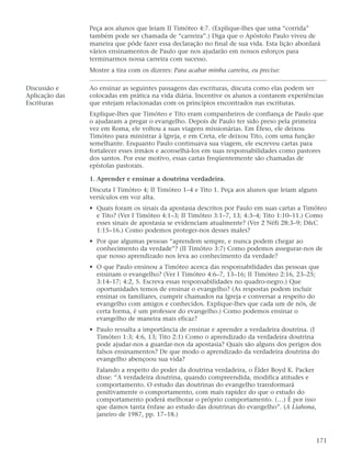 Peça aos alunos que leiam II Timóteo 4:7. (Explique-lhes que uma “corrida”
                também pode ser chamada de “carreira”.) Diga que o Apóstolo Paulo viveu de
                maneira que pôde fazer essa declaração no final de sua vida. Esta lição abordará
                vários ensinamentos de Paulo que nos ajudarão em nossos esforços para
                terminarmos nossa carreira com sucesso.
                Mostre a tira com os dizeres: Para acabar minha carreira, eu preciso:

Discussão e     Ao ensinar as seguintes passagens das escrituras, discuta como elas podem ser
Aplicação das   colocadas em prática na vida diária. Incentive os alunos a contarem experiências
Escrituras      que estejam relacionadas com os princípios encontrados nas escrituras.
                Explique-lhes que Timóteo e Tito eram companheiros de confiança de Paulo que
                o ajudaram a pregar o evangelho. Depois de Paulo ter sido preso pela primeira
                vez em Roma, ele voltou a suas viagens missionárias. Em Éfeso, ele deixou
                Timóteo para ministrar à Igreja, e em Creta, ele deixou Tito, com uma função
                semelhante. Enquanto Paulo continuava sua viagem, ele escreveu cartas para
                fortalecer esses irmãos e aconselhá-los em suas responsabilidades como pastores
                dos santos. Por esse motivo, essas cartas freqüentemente são chamadas de
                epístolas pastorais.

                1. Aprender e ensinar a doutrina verdadeira.
                Discuta I Timóteo 4; II Timóteo 1–4 e Tito 1. Peça aos alunos que leiam alguns
                versículos em voz alta.
                • Quais foram os sinais da apostasia descritos por Paulo em suas cartas a Timóteo
                  e Tito? (Ver I Timóteo 4:1–3; II Timóteo 3:1–7, 13; 4:3–4; Tito 1:10–11.) Como
                  esses sinais de apostasia se evidenciam atualmente? (Ver 2 Néfi 28:3–9; D&C
                  1:15–16.) Como podemos proteger-nos desses males?
                • Por que algumas pessoas “aprendem sempre, e nunca podem chegar ao
                  conhecimento da verdade”? (II Timóteo 3:7) Como podemos assegurar-nos de
                  que nosso aprendizado nos leva ao conhecimento da verdade?
                • O que Paulo ensinou a Timóteo acerca das responsabilidades das pessoas que
                  ensinam o evangelho? (Ver I Timóteo 4:6–7, 13–16; II Timóteo 2:16, 23–25;
                  3:14–17; 4:2, 5. Escreva essas responsabilidades no quadro-negro.) Que
                  oportunidades temos de ensinar o evangelho? (As respostas podem incluir
                  ensinar os familiares, cumprir chamados na Igreja e conversar a respeito do
                  evangelho com amigos e conhecidos. Explique-lhes que cada um de nós, de
                  certa forma, é um professor do evangelho.) Como podemos ensinar o
                  evangelho de maneira mais eficaz?
                • Paulo ressalta a importância de ensinar e aprender a verdadeira doutrina. (I
                  Timóteo 1:3; 4:6, 13; Tito 2:1) Como o aprendizado da verdadeira doutrina
                  pode ajudar-nos a guardar-nos da apostasia? Quais são alguns dos perigos dos
                  falsos ensinamentos? De que modo o aprendizado da verdadeira doutrina do
                  evangelho abençoou sua vida?
                  Falando a respeito do poder da doutrina verdadeira, o Élder Boyd K. Packer
                  disse: “A verdadeira doutrina, quando compreendida, modifica atitudes e
                  comportamento. O estudo das doutrinas do evangelho transformará
                  positivamente o comportamento, com mais rapidez do que o estudo do
                  comportamento poderá melhorar o próprio comportamento. (…) É por isso
                  que damos tanta ênfase ao estudo das doutrinas do evangelho”. (A Liahona,
                  janeiro de 1987, pp. 17–18.)



                                                                                               171
 
