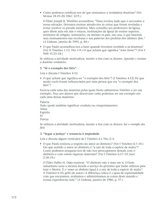 • Como podemos certificar-nos de que ensinamos a verdadeira doutrina? (Ver
        Mosias 18:19–20; D&C 52:9.)
        O Élder Joseph B. Wirthlin aconselhou: “Deus revelou tudo que é necessário a
        nossa salvação. Devemos ensinar atendo-nos às coisas que foram reveladas e
        evitar resolver os pseudo mistérios. Meu conselho aos professores da Igreja,
        quer dêem aula em alas e estacas, instituições da Igreja de ensino superior,
        institutos de religião, seminários, ou mesmo os pais, em casa, é que baseiem
        seus ensinamentos nas escrituras e nas palavras dos profetas dos últimos dias.”
        (A Liahona, janeiro de 1995, p. 84.)
      • O que Paulo aconselhou-nos a fazer quando tivermos recebido a sã doutrina?
        (Ver II Timóteo 1:13; Tito 1:9.) O que acham que significa “reter firme”? (Ver 1
        Néfi 15:23–24.)
      Se utilizou a atividade motivadora, mostre a tira com os dizeres: Aprender e ensinar
      a doutrina verdadeira.

      2. “Sê o exemplo dos fiéis”.
      Leia e discuta I Timóteo 4:12.
      • O que acham que significa ser “o exemplo dos fiéis”? (I Timóteo 4:12) De que
        modo vocês foram influenciados por uma pessoa que era “o exemplo dos
        fiéis”?
      Escreva cada uma das maneiras pelas quais Paulo admoestou Timóteo a ser um
      exemplo. Peça aos alunos que descrevam como podemos ser um exemplo em
      cada uma dessas maneiras.
      Palavra
      Trato (pode também significar conduta ou comportamento)
      Amor
      Espírito
      Fé
      Pureza
      Se utilizou a atividade motivadora, mostre a tira com os dizeres: Ser o exemplo dos
      fiéis

      3. “Segue a justiça” e renuncia à impiedade.
      Leia e discuta alguns versículos de I Timóteo 6 e Tito 2–3.
      • O que Paulo ensinou a respeito do amor ao dinheiro? (Ver I Timóteo 6:7–10.)
        Em que sentido o amor ao dinheiro é “a raiz de toda a espécie de males”?
        Como podemos assegurar-nos de não nos preocuparmos demais com o
        dinheiro e com outras riquezas materiais? (Ver I Timóteo 6:17–19; Jacó
        2:18–19.)
        O Élder Dallin H. Oaks ensinou: “O dinheiro não é mau em si. O bom
        samaritano usou a mesma moeda a serviço do próximo que Judas utilizou para
        trair o Mestre. É o ‘amor ao dinheiro [que] é a raiz de toda a espécie de males”.
        (I Timóteo 6:10; grifo do autor.) A diferença crítica é o grau de espiritualidade
        com que encaramos, avaliamos e administramos as coisas deste mundo e
        nossas experiências nele.” (A Liahona, janeiro de 1986, p. 57.)




172
 