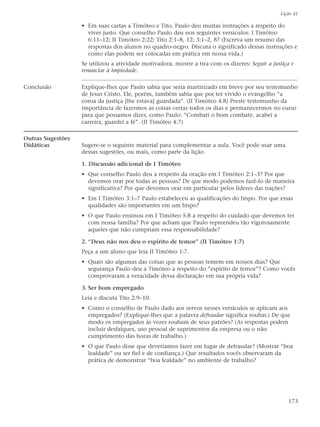 Lição 41

                   • Em suas cartas a Timóteo e Tito, Paulo deu muitas instruções a respeito do
                     viver justo. Que conselho Paulo deu nos seguintes versículos: I Timóteo
                     6:11–12; II Timóteo 2:22; Tito 2:1–8, 12; 3:1–2, 8? (Escreva um resumo das
                     respostas dos alunos no quadro-negro. Discuta o significado dessas instruções e
                     como elas podem ser colocadas em prática em nossa vida.)
                   Se utilizou a atividade motivadora, mostre a tira com os dizeres: Seguir a justiça e
                   renunciar à impiedade.

Conclusão          Explique-lhes que Paulo sabia que seria martirizado em breve por seu testemunho
                   de Jesus Cristo. Ele, porém, também sabia que por ter vivido o evangelho “a
                   coroa da justiça [lhe estava] guardada”. (II Timóteo 4:8) Preste testemunho da
                   importância de fazermos as coisas certas todos os dias e permanecermos no curso
                   para que possamos dizer, como Paulo: “Combati o bom combate, acabei a
                   carreira, guardei a fé”. (II Timóteo 4:7)

Outras Sugestões
Didáticas          Sugere-se o seguinte material para complementar a aula. Você pode usar uma
                   dessas sugestões, ou mais, como parte da lição.

                   1. Discussão adicional de I Timóteo
                   • Que conselho Paulo deu a respeito da oração em I Timóteo 2:1–3? Por que
                     devemos orar por todas as pessoas? De que modo podemos fazê-lo de maneira
                     significativa? Por que devemos orar em particular pelos líderes das nações?
                   • Em I Timóteo 3:1–7 Paulo estabeleceu as qualificações do bispo. Por que essas
                     qualidades são importantes em um bispo?
                   • O que Paulo ensinou em I Timóteo 5:8 a respeito do cuidado que devemos ter
                     com nossa família? Por que acham que Paulo repreendeu tão vigorosamente
                     aqueles que não cumpriam essa responsabilidade?

                   2. “Deus não nos deu o espírito de temor” (II Timóteo 1:7)
                   Peça a um aluno que leia II Timóteo 1:7.
                   • Quais são algumas das coisas que as pessoas temem em nossos dias? Que
                     segurança Paulo deu a Timóteo a respeito do “espírito de temor”? Como vocês
                     comprovaram a veracidade dessa declaração em sua própria vida?

                   3. Ser bom empregado
                   Leia e discuta Tito 2:9–10.
                   • Como o conselho de Paulo dado aos servos nesses versículos se aplicam aos
                     empregados? (Explique-lhes que a palavra defraudar significa roubar.) De que
                     modo os empregados às vezes roubam de seus patrões? (As respostas podem
                     incluir desfalques, uso pessoal de suprimentos da empresa ou o não
                     cumprimento das horas de trabalho.)
                   • O que Paulo disse que deveríamos fazer em lugar de defraudar? (Mostrar “boa
                     lealdade” ou ser fiel e de confiança.) Que resultados vocês observaram da
                     prática de demonstrar “boa lealdade” no ambiente de trabalho?




                                                                                                    173
 