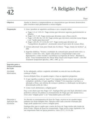 Lição
                                                       “A Religião Pura”
42
                                                                                                Tiago

Objetivo          Ajudar os alunos a compreenderem as características que devemos desenvolver
                  para vivermos mais plenamente a nossa religião.

Preparação        1. Leia e pondere as seguintes escrituras e ore a respeito delas:
                    a. Tiago 1:1–4; 5:10–11. Tiago ensina que devemos suportar pacientemente as
                       aflições.
                    b. Tiago 1:5–7; 4:8. Tiago ensina que devemos orar a Deus com fé.
                    c. Tiago 1:19–20, 26; 3:2–18. Tiago ensina que devemos controlar nossa língua
                       e ser “tardio para [irar-nos]”
                    d. Tiago 1:22–25, 27; 2:14–26; 4:17. Tiago ensina que devemos ser
                       “cumpridores da palavra”, mostrando nossa fé por meio de nossas obras.
                  2. Leitura adicional: Guia para Estudo das Escrituras: “Tiago, Irmão do Senhor”, p.
                     208.
                  3. Sugestão didática: “Ensine a realidade da comunicação pessoal entre nós e o
                     Senhor e entre Ele e nós. Ajude cada pessoa a compreender como orar
                     dignamente e como receber e reconhecer as respostas de Deus”. (Richard G.
                     Scott, “Four Fundamentals for Those Who Teach and Inspire Youth”, CES Old
                     Testament Symposium Speeches, 1987, 1987, p. 3.)

Sugestão para o
Desenvolvimento
da Lição
Atividade         Se for adequado, utilize a seguinte atividade ou uma de sua escolha para
Motivadora        começar a lição.
                  Escreva Religião Pura, no quadro-negro, e faça as seguintes perguntas:
                  • O que significa a palavra “pura”? (As respostas podem incluir real, genuína,
                    completa e perfeita.) O que significa “religião”? (As respostas o serviço e a
                    adoração a Deus, um sistema de crenças e práticas e a dedicação ou devoção a
                    determinado estilo de vida.)
                  • Como vocês definiriam a religião pura?
                  Peça a um aluno que leia Tiago 1:27. Explique-lhes que esta lição abordará como
                  podemos colocar em prática os ensinamentos de Tiago que irão ajudar-nos a
                  viver uma “religião pura” e ser “imaculados para com Deus”.

Discussão e       Ao discutir os ensinamentos do livro de Tiago, escreva-os no quadro-negro
Aplicação das     embaixo do título Religião Pura. Discuta como cada conceito ensinado por
Escrituras        Tiago pode ajudar-nos a viver a religião pura.
                  Explique-lhes que se supõe que o autor do livro de Tiago tenha sido irmão de
                  Jesus Cristo. Depois de Jesus ter ressuscitado, Tiago serviu como Apóstolo e foi
                  um importante líder na Igreja primitiva. (Atos 12:17; 15:13–20)



174
 