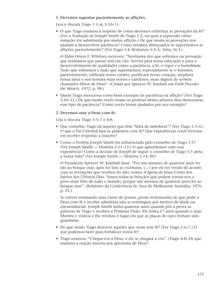 1. Devemos suportar pacientemente as aflições.
Leia e discuta Tiago 1:1–4; 5:10–11.
• O que Tiago ensinou a respeito de como devemos enfrentar as provações da fé?
  (Ver a Tradução de Joseph Smith de Tiago 1:2, na qual a expressão várias
  tentações foi substituída por muitas aflições.) De que modo as provações nos
  ajudam a desenvolver paciência? Como seremos abençoados se suportarmos as
  aflições pacientemente? (Ver Tiago 1:4; Romanos 5:3–5; Alma 36:3.)
  O Élder Orson F. Whitney escreveu: “Nenhuma dor que sofremos ou provação
  que tenhamos que passar será em vão. Servirá para nossa educação e para o
  desenvolvimento de qualidades como a paciência, a fé, o vigor e a humildade.
  Tudo que sofrermos e tudo que suportarmos, especialmente se o fizermos
  pacientemente, edificará nosso caráter, purificará nosso coração, ampliará
  nossa alma e nos tornará mais ternos e caridosos, mais dignos de sermos
  chamados filhos de Deus”. (Citado por Spencer W. Kimball em Faith Precedes
  the Miracle, 1972, p. 98.)
• Quem Tiago menciona como bom exemplo de paciência na aflição? (Ver Tiago
  5:10–11.) De que modo vocês viram os profetas destes últimos dias demonstrar
  esse tipo de paciência? Como vocês foram ajudados por seu exemplo?

2. Devemos orar a Deus com fé.
Leia e discuta Tiago 1:5–7 e 4:8.
• Que conselho Tiago dá àqueles que têm “falta de sabedoria”? (Ver Tiago 1:5–6.)
  O que o Pai Celestial fará se pedirmos com fé? Que experiências vocês tiveram
  em receber respostas a orações?
• Como o Profeta Joseph Smith foi influenciado pelo conselho de Tiago 1:5?
  (Ver Joseph Smith — História 1:11–13.) O que aprendemos com essa
  experiência? Como a decisão de Joseph de seguir o conselho de Tiago 1:5 afeta
  a nossa vida? (Ver Joseph Smith — História 1:14–20.)
  O Presidente Spencer W. Kimball disse: “Por um menino de quatorze anos ter
  ido ao bosque orar, após ter lido as escrituras, (…) por ele ter vivido de acordo
  com as revelações que recebeu do alto, temos A Igreja de Jesus Cristo dos
  Santos dos Últimos Dias. Temos todas as bênçãos que podem tornar-nos o
  povo mais feliz de todo o mundo, porque um menino de quatorze anos foi ao
  bosque orar”. (Relatório da Conferência de Área de Melbourne Austrália, 1976,
  p. 23.)
  Se estiver ensinando uma classe de jovens, preste testemunho de que pedir a
  Deus com fé e receber sabedoria não se restringem por motivo de idade ou
  circunstâncias. Joseph Smith tinha quatorze anos quando pôs à prova as
  palavras de Tiago e recebeu a Primeira Visão. Ele tinha 17 anos quando o anjo
  Morôni o visitou e lhe revelou o lugar em que as placas de ouro tinham sido
  guardadas.
• De que modo Tiago descreve aqueles que oram sem fé? (Ver Tiago 1:6–7.) O
  que podemos fazer para fortalecer nossa fé?
• Tiago ensinou: “Chegai-vos a Deus, e ele se chegará a vós”. (Tiago 4:8) De que
  maneira a oração sincera nos aproxima de Deus?




                                                                                175
 
