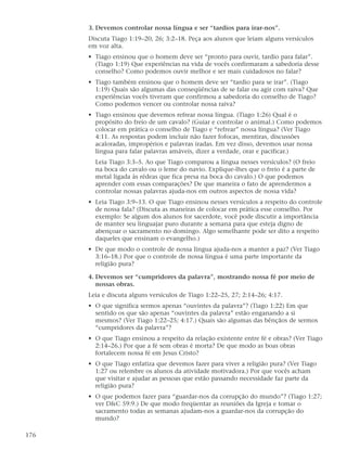 3. Devemos controlar nossa língua e ser “tardios para irar-nos”.
      Discuta Tiago 1:19–20, 26; 3:2–18. Peça aos alunos que leiam alguns versículos
      em voz alta.
      • Tiago ensinou que o homem deve ser “pronto para ouvir, tardio para falar”.
        (Tiago 1:19) Que experiências na vida de vocês confirmaram a sabedoria desse
        conselho? Como podemos ouvir melhor e ser mais cuidadosos no falar?
      • Tiago também ensinou que o homem deve ser “tardio para se irar”. (Tiago
        1:19) Quais são algumas das conseqüências de se falar ou agir com raiva? Que
        experiências vocês tiveram que confirmou a sabedoria do conselho de Tiago?
        Como podemos vencer ou controlar nossa raiva?
      • Tiago ensinou que devemos refrear nossa língua. (Tiago 1:26) Qual é o
        propósito do freio de um cavalo? (Guiar e controlar o animal.) Como podemos
        colocar em prática o conselho de Tiago e “refrear” nossa língua? (Ver Tiago
        4:11. As respostas podem incluir não fazer fofocas, mentiras, discussões
        acaloradas, impropérios e palavras iradas. Em vez disso, devemos usar nossa
        língua para falar palavras amáveis, dizer a verdade, orar e pacificar.)
        Leia Tiago 3:3–5. Ao que Tiago comparou a língua nesses versículos? (O freio
        na boca do cavalo ou o leme do navio. Explique-lhes que o freio é a parte de
        metal ligada às rédeas que fica presa na boca do cavalo.) O que podemos
        aprender com essas comparações? De que maneira o fato de aprendermos a
        controlar nossas palavras ajuda-nos em outros aspectos de nossa vida?
      • Leia Tiago 3:9–13. O que Tiago ensinou nesses versículos a respeito do controle
        de nossa fala? (Discuta as maneiras de colocar em prática esse conselho. Por
        exemplo: Se algum dos alunos for sacerdote, você pode discutir a importância
        de manter seu linguajar puro durante a semana para que esteja digno de
        abençoar o sacramento no domingo. Algo semelhante pode ser dito a respeito
        daqueles que ensinam o evangelho.)
      • De que modo o controle de nossa língua ajuda-nos a manter a paz? (Ver Tiago
        3:16–18.) Por que o controle de nossa língua é uma parte importante da
        religião pura?

      4. Devemos ser “cumpridores da palavra”, mostrando nossa fé por meio de
         nossas obras.
      Leia e discuta alguns versículos de Tiago 1:22–25, 27; 2:14–26; 4:17.
      • O que significa sermos apenas “ouvintes da palavra”? (Tiago 1:22) Em que
        sentido os que são apenas “ouvintes da palavra” estão enganando a si
        mesmos? (Ver Tiago 1:22–25; 4:17.) Quais são algumas das bênçãos de sermos
        “cumpridores da palavra”?
      • O que Tiago ensinou a respeito da relação existente entre fé e obras? (Ver Tiago
        2:14–26.) Por que a fé sem obras é morta? De que modo as boas obras
        fortalecem nossa fé em Jesus Cristo?
      • O que Tiago enfatiza que devemos fazer para viver a religião pura? (Ver Tiago
        1:27 ou relembre os alunos da atividade motivadora.) Por que vocês acham
        que visitar e ajudar as pessoas que estão passando necessidade faz parte da
        religião pura?
      • O que podemos fazer para “guardar-nos da corrupção do mundo”? (Tiago 1:27;
        ver D&C 59:9.) De que modo freqüentar as reuniões da Igreja e tomar o
        sacramento todas as semanas ajudam-nos a guardar-nos da corrupção do
        mundo?

176
 